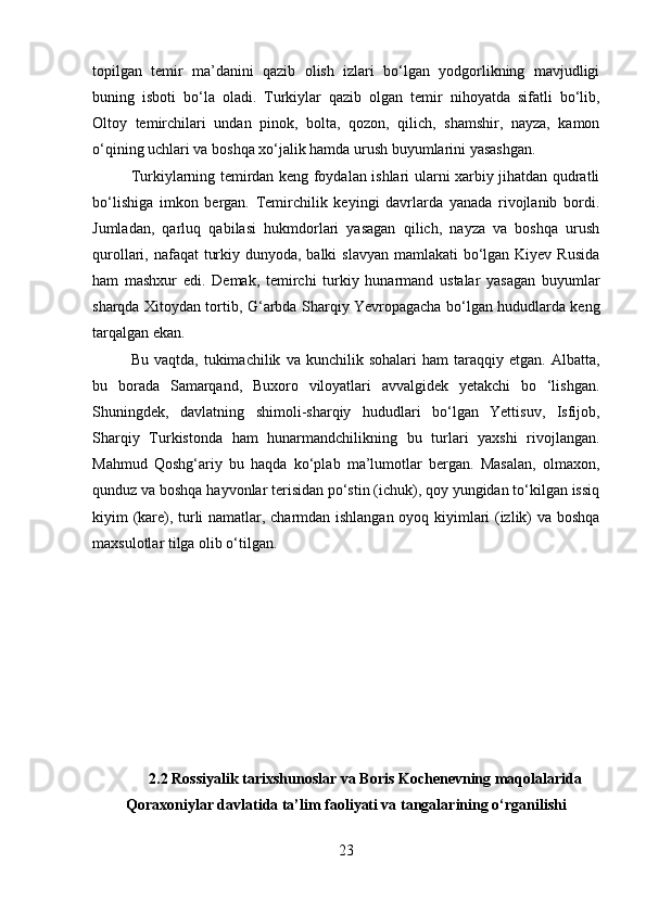 topilgan   temir   ma’danini   qazib   olish   izlari   bo‘lgan   yodgorlikning   mavjudligi
buning   isboti   bo‘la   oladi.   Turkiylar   qazib   olgan   temir   nihoyatda   sifatli   bo‘lib,
Oltoy   temirchilari   undan   pinok,   bolta,   qozon,   qilich,   shamshir,   nayza,   kamon
o‘qining uchlari va boshqa xo‘jalik hamda urush buyumlarini yasashgan.
Turkiylarning temirdan keng foydalan ishlari ularni xarbiy jihatdan qudratli
bo‘lishiga   imkon   bergan.   Temirchilik   keyingi   davrlarda   yanada   rivojlanib   bordi.
Jumladan,   qarluq   qabilasi   hukmdorlari   yasagan   qilich,   nayza   va   boshqa   urush
qurollari, nafaqat  turkiy dunyoda, balki  slavyan mamlakati  bo‘lgan Kiyev Rusida
ham   mashxur   edi.   Demak,   temirchi   turkiy   hunarmand   ustalar   yasagan   buyumlar
sharqda Xitoydan tortib,   G‘ arbda Sharqiy Yevropagacha bo‘lgan hududlarda keng
tarqalgan ekan.
Bu   vaqtda,  tukimachilik   va  kunchilik   sohalari   ham   taraqqiy  etgan.   Albatta,
bu   borada   Samarqand,   Buxoro   viloyatlari   avvalgidek   yetakchi   bo   ‘lishgan.
Shuningdek,   davlatning   shimoli-sharqiy   hududlari   bo‘lgan   Yettisuv,   Isfijob,
Sharqiy   Turkistonda   ham   hunarmandchilikning   bu   turlari   yaxshi   rivojlangan.
Mahmud   Qoshg‘ariy   bu   haqda   ko‘plab   ma’lumotlar   bergan.   Masalan,   olmaxon,
qunduz va boshqa hayvonlar terisidan po‘stin (ichuk), qoy yungidan to‘kilgan issiq
kiyim (kare), turli namatlar, charmdan ishlangan oyoq kiyimlari (izlik) va boshqa
maxsulotlar tilga olib o‘tilgan.
 
2.2 Rossiyalik tarixshunoslar va Boris Kochenevning maqolalarida
Qoraxoniylar davlatida ta’lim faoliyati va tangalarining o‘rganilishi
23 