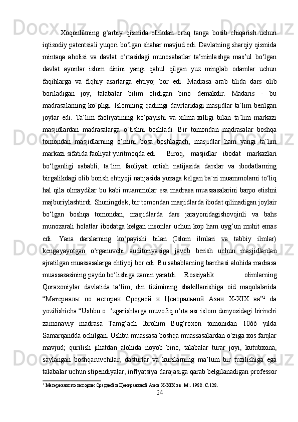 Xoqonlikning   g‘arbiy   qismida   ellikdan   ortiq   tanga   bosib   chiqarish   uchun
iqtisodiy patentsiali yuqori bo‘lgan shahar mavjud edi. Davlatning sharqiy qismida
mintaqa   aholisi   va   davlat   o‘rtasidagi   munosabatlar   ta’minlashga   mas’ul   bo‘lgan
davlat   ayonlar   islom   dinini   yangi   qabul   qilgan   yuz   minglab   odamlar   uchun
faqihlarga   va   fiqhiy   asarlarga   ehtiyoj   bor   edi.   Madrasa   arab   tilida   dars   olib
boriladigan   joy,   talabalar   bilim   olidigan   bino   demakdir.   Madaris   -   bu
madrasalarning ko‘pligi. Islomning qadimgi davrlaridagi masjidlar ta`lim berilgan
joylar   edi.   Ta`lim   faoliyatining   ko‘payishi   va   xilma-xilligi   bilan   ta`lim   markazi
masjidlardan   madrasalarga   o‘tishni   boshladi.   Bir   tomondan   madrasalar   boshqa
tomondan   masjidlarning   o‘rnini   bosa   boshlagach,   masjidlar   ham   yangi   ta`lim
markazi sifatida faoliyat yuritmoqda edi.  Biroq,   masjidlar   ibodat   markazlari
bo‘lganligi   sababli,   ta`lim   faoliyati   ortish   natijasida   darslar   va   ibodatlarning
birgalikdagi olib borish ehtiyoji natijasida yuzaga kelgan ba`zi muammolarni to‘liq
hal qila olmaydilar bu kabi  muammolar esa madrasa muassasalarini  barpo etishni
majburiylashtirdi. Shuningdek, bir tomondan masjidlarda ibodat qilinadigan joylair
bo‘lgan   boshqa   tomondan,   masjidlarda   dars   jarayonidagishovqinli   va   bahs
munozarali   holatlar   ibodatga   kelgan   insonlar   uchun   kop  ham   uyg‘un  muhit   emas
edi.   Yana   darslarning   ko‘payishi   bilan   (Islom   ilmlari   va   tabbiy   ilmlar)
kengayayotgan   o‘rganuvchi   auditoriyasiga   javob   berish   uchun   masjidlardan
ajratilgan muassasalarga ehtiyoj bor edi. Bu sabablarning barchasi alohida madrasa
muassasasining paydo bo‘lishiga zamin yaratdi.  Rossiyalik   olimlarning
Qoraxoniylar   davlatida   ta‘lim,   din   tizimining   shakillanishiga   oid   maqolalarida
“ Материалы   по   истории   Средней   и   Центральной   Азии   X-XIX   вв ” 1
  da
yozilishicha “Ushbu o   ‘zgarishlarga muvofiq o‘rta asr islom dunyosidagi birinchi
zamonaviy   madrasa   Tamg‘ach   Ibrohim   Bug‘roxon   tomonidan   1066   yilda
Samarqandda ochilgan. Ushbu muassasa boshqa muassasalardan o‘ziga xos farqlar
mavjud;   qurilish   jihatdan   alohida   noyob   bino,   talabalar   turar   joyi,   kutubxona,
saylangan   boshqaruvchilar,   dasturlar   va   kurslarning   ma’lum   bir   tuzilishiga   ega
talabalar uchun stipendiyalar, inflyatsiya darajasiga qarab belgilanadigan professor
1
 Материалы по истории Средней и Центральной Азии X-XIX вв.  M :.  1988.   C .128.
24