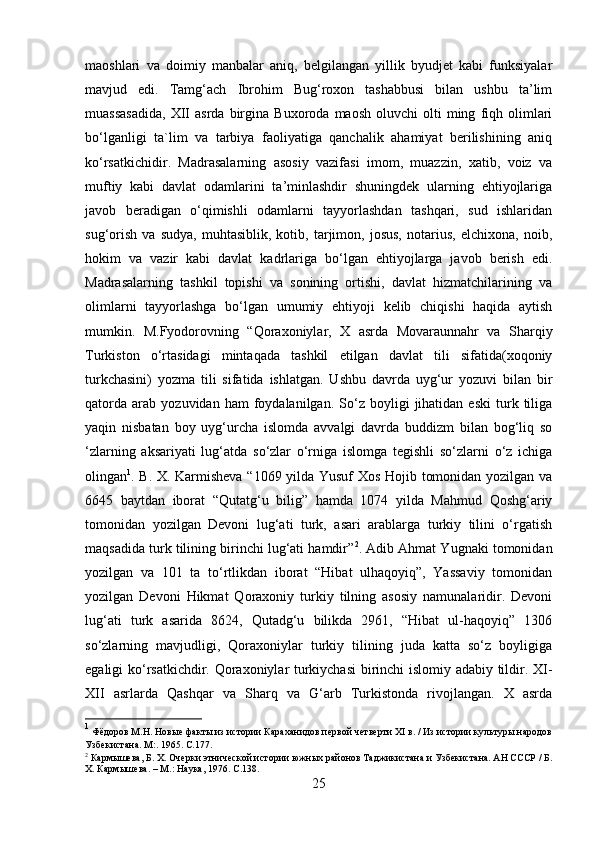 maoshlari   va   doimiy   manbalar   aniq,   belgilangan   yillik   byudjet   kabi   funksiyalar
mavjud   edi.   Tamg‘ach   Ibrohim   Bug‘roxon   tashabbusi   bilan   ushbu   ta’lim
muassasadida,   XII   asrda   birgina   Buxoroda   maosh   oluvchi   olti   ming   fiqh   olimlari
bo‘lganligi   ta`lim   va   tarbiya   faoliyatiga   qanchalik   ahamiyat   berilishining   aniq
ko‘rsatkichidir.   Madrasalarning   asosiy   vazifasi   imom,   muazzin,   xatib,   voiz   va
muftiy   kabi   davlat   odamlarini   ta’minlashdir   shuningdek   ularning   ehtiyojlariga
javob   beradigan   o‘qimishli   odamlarni   tayyorlashdan   tashqari,   sud   ishlaridan
sug‘orish   va   sudya,   muhtasiblik,   kotib,   tarjimon,   josus,   notarius,   elchixona,   noib,
hokim   va   vazir   kabi   davlat   kadrlariga   bo‘lgan   ehtiyojlarga   javob   berish   edi.
Madrasalarning   tashkil   topishi   va   sonining   ortishi,   davlat   hizmatchilarining   va
olimlarni   tayyorlashga   bo‘lgan   umumiy   ehtiyoji   kelib   chiqishi   haqida   aytish
mumkin.   M.Fyodorovning   “Qoraxoniylar,   X   asrda   Movaraunnahr   va   Sharqiy
Turkiston   o‘rtasidagi   mintaqada   tashkil   etilgan   davlat   tili   sifatida(xoqoniy
turkchasini)   yozma   tili   sifatida   ishlatgan.   Ushbu   davrda   uyg‘ur   yozuvi   bilan   bir
qatorda   arab   yozuvidan  ham   foydalanilgan.   So‘z  boyligi   jihatidan   eski   turk  tiliga
yaqin   nisbatan   boy   uyg‘urcha   islomda   avvalgi   davrda   buddizm   bilan   bog‘liq   so
‘zlarning   aksariyati   lug‘atda   so‘zlar   o‘rniga   islomga   tegishli   so‘zlarni   o‘z   ichiga
olingan 1
. B. X. Karmisheva “1069 yilda Yusuf Xos Hojib tomonidan yozilgan va
6645   baytdan   iborat   “Qutatg‘u   bilig”   hamda   1074   yilda   Mahmud   Qoshg‘ariy
tomonidan   yozilgan   Devoni   lug‘ati   turk,   asari   arablarga   turkiy   tilini   o‘rgatish
maqsadida turk tilining birinchi lug‘ati hamdir” 2
. Adib Ahmat Yugnaki tomonidan
yozilgan   va   101   ta   to‘rtlikdan   iborat   “Hibat   ulhaqoyiq”,   Yassaviy   tomonidan
yozilgan   Devoni   Hikmat   Qoraxoniy   turkiy   tilning   asosiy   namunalaridir.   Devoni
lug‘ati   turk   asarida   8624,   Qutadg‘u   bilikda   2961,   “Hibat   ul-haqoyiq”   1306
so‘zlarning   mavjudligi,   Qoraxoniylar   turkiy   tilining   juda   katta   so‘z   boyligiga
egaligi ko‘rsatkichdir. Qoraxoniylar turkiychasi  birinchi islomiy adabiy tildir. XI-
XII   asrlarda   Qashqar   va   Sharq   va   G‘arb   Turkistonda   rivojlangan.   X   asrda
1
  Фёдоров М.Н. Новые факты из истории Караханидов первой четверти XI в. / Из истории культуры народов
Узбекистана.  M :. 1965.  C . 177.
2
  Кармышева, Б. Х. Очерки этнической истории южных районов Таджикистана и Узбекистана. АН СССР / Б.
Х. Кармышева. – М.: Наука, 1976.  C.138.
25 