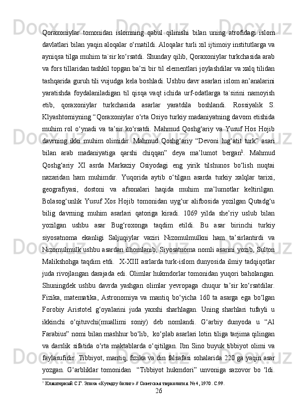 Qoraxoniylar   tomonidan   islomning   qabul   qilinishi   bilan   uning   atrofidagi   islom
davlatlari bilan yaqin aloqalar o‘rnatildi. Aloqalar turli xil ijtimoiy institutlarga va
ayniqsa tilga muhim ta`sir ko‘rsatdi. Shunday qilib, Qoraxoniylar turkchasida arab
va fors tillaridan tashkil topgan ba’zi bir til elementlari joylashdilar va xalq tilidan
tashqarida guruh tili vujudga kela boshladi. Ushbu davr asarlari islom an’analarini
yaratishda   foydalaniladigan   til   qisqa   vaqt   ichida   urf-odatlarga   ta`sirini   namoyish
etib,   qoraxoniylar   turkchasida   asarlar   yaratdila   boshlandi.   Rossiyalik   S.
Klyashtorniyning “Qoraxoniylar o‘rta Osiyo turkiy madaniyatning davom etishida
muhim   rol   o‘ynadi   va   ta’sir   ko‘rsatdi.   Mahmud   Qoshg‘ariy   va   Yusuf   Hos   Hojib
davrning   ikki   muhim   olimidir.   Mahmud   Qoshg‘ariy   “Devoni   lug‘atit   turk”   asari
bilan   arab   madaniyatiga   qarshi   chiqqan”   deya   ma’lumot   bergan 1
.   Mahmud
Qoshg‘ariy   XI   asrda   Markaziy   Osiyodagi   eng   yirik   tilshunos   bo‘lish   nuqtai
nazaridan   ham   muhimdir.   Yuqorida   aytib   o‘tilgan   asarda   turkiy   xalqlar   tarixi,
geografiyasi,   dostoni   va   afsonalari   haqida   muhim   ma’lumotlar   keltirilgan.
Bolasog‘unlik   Yusuf   Xos   Hojib   tomonidan   uyg‘ur   alifbosida   yozilgan   Qutadg‘u
bilig   davrning   muhim   asarlari   qatoriga   kiradi.   1069   yilda   she’riy   uslub   bilan
yozilgan   ushbu   asar   Bug‘roxonga   taqdim   etildi.   Bu   asar   birinchi   turkiy
siyosatnoma   ekanligi   Saljuqiylar   vaziri   Nizomulmulkni   ham   ta’sirlantirdi   va
Nizomulmulk ushbu asardan ilhomlanib, Siyosatnoma nomli asarini yozib, Sulton
Malikshohga taqdim etdi.   X-XIII asrlarda turk-islom dunyosida ilmiy tadqiqotlar
juda rivojlangan darajada edi. Olimlar  hukmdorlar  tomonidan yuqori baholangan.
Shuningdek   ushbu   davrda   yashgan   olimlar   yevropaga   chuqur   ta’sir   ko‘rsatdilar.
Fizika,   matematika,   Astronomiya   va   mantiq   bo‘yicha   160   ta   asarga   ega   bo‘lgan
Forobiy   Aristotel   g‘oyalarini   juda   yaxshi   sharhlagan.   Uning   sharhlari   tufayli   u
ikkinchi   o‘qituvchi(muallimi   soniy)   deb   nomlandi.   G‘arbiy   dunyoda   u   “Al
Farabius” nomi bilan mashhur bo‘lib,   ko‘plab asarlari lotin tiliga tarjima qilingan
va  darslik   sifatida   o‘rta  maktablarda   o‘qitilgan.   Ibn   Sino  buyuk   tibbiyot   olimi   va
faylasufidir. Tibbiyot, mantiq, fizika va din falsafasi sohalarida 220 ga yaqin asar
yozgan.   G‘arbliklar   tomonidan     “Tibbiyot   hukmdori”   unvoniga   sazovor   bo   ‘ldi.
1
  K ляшторный С.Г. Эпоха «Кутадгу билиг» // Советская тюркология. № 4, 1970 .  C . 99 .
26