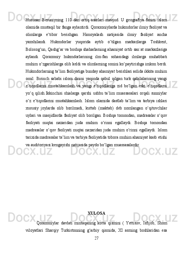 Hususan   Beruniyning   110   dan   ortiq   asarlari   mavjud.   U   geografiya   fanini   islom
olamida mustaqil bir fanga aylantirdi. Qoraxoniylarda hukmdorlar ilmiy faoliyat va
olimlarga   e‘tibor   berishgan.   Himoyalash   natijasida   ilmiy   faoliyat   ancha
yaxshilandi.   Hukmdorlar   yuqorida   aytib   o‘tilgan   markazlarga   Toshkent,
Bolosog‘un, Qashg‘ar va boshqa shaharlarning ahamiyat ortib san`at markazlariga
aylandi.   Qoraxoniy   hukmdorlarining   ilm-fan   sohasidagi   ilmlarga   muhabbati
muhim o‘zgarishlarga olib keldi va olimlarning sonini ko‘paytirishga imkon berdi.
Hukmdorlarning ta’lim faoliyatiga bunday ahamiyat berishlari aslida ikkita muhim
omil.  Birinch   sababi   islom   dinini   yaqinda   qabul   qilgan   turk   qabilalarining   yangi
e’tiqodlarini   mustahkamlash   va   yangi   e’tiqodlariga   zid   bo‘lgan   eski   e’tiqodlarni
yo‘q   qilish.Ikkinchisi   shialarga   qarshi   ushbu   ta’lim   muassasalari   orqali   sunniylar
o‘z   e’tiqodlarini   mustahkamlash.   Islom   olamida   dastlab   ta’lim   va   tarbiya   ishlari
xususiy   joylarda   olib   borilmadi,   kuttab   (maktab)   deb   nomlangan   o‘qituvchilar
uylari   va   masjidlarda   faoliyat   olib   borilgan.   Boshqa   tomondan,   madrasalar   o‘quv
faoliyati   nuqtai   nazaridan   juda   muhim   o‘rinni   egallaydi.   Boshqa   tomondan
madrasalar   o‘quv   faoliyati   nuqtai   nazaridan   juda   muhim   o‘rinni   egallaydi.   Islom
tarixida madrasalar ta’lim va tarbiya faoliyatida tobora muhim ahamiyat kasb etishi
va auditoriyasi kengayishi natijasida paydo bo‘lgan muassasalardir.
XULOSA
Qoraxoniylar   davlati   mintaqaning   kotta   qismini   (   Yettisuv,   Isfijob,   Shom
viloyatlari   Sharqiy   Turkistonning   g‘arbiy   qismida,   XI   asrning   boshlaridan   esa
27 