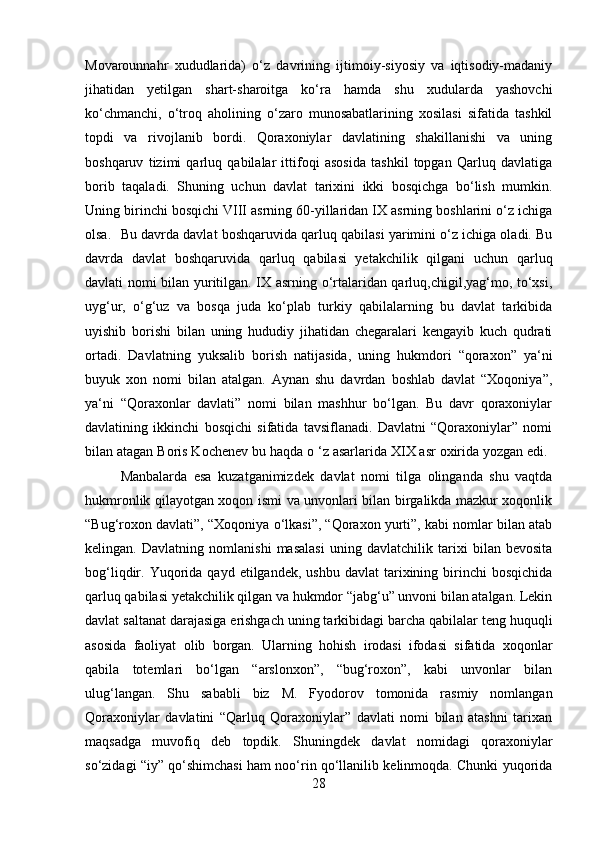 Movarounnahr   xududlarida)   o‘z   davrining   ijtimoiy-siyosiy   va   iqtisodiy-madaniy
jihatidan   yetilgan   shart-sharoitga   ko‘ra   hamda   shu   xudularda   yashovchi
ko‘chmanchi,   o‘troq   aholining   o‘zaro   munosabatlarining   xosilasi   sifatida   tashkil
topdi   va   rivojlanib   bordi.   Qoraxoniylar   davlatining   shakillanishi   va   uning
boshqaruv   tizimi   qarluq   qabilalar   ittifoqi   asosida   tashkil   topgan   Qarluq   davlatiga
borib   taqaladi.   Shuning   uchun   davlat   tarixini   ikki   bosqichga   bo‘lish   mumkin.
Uning birinchi bosqichi VIII asrning 60-yillaridan IX asrning boshlarini o‘z ichiga
olsa. Bu davrda davlat boshqaruvida qarluq qabilasi yarimini o‘z ichiga oladi. Bu
davrda   davlat   boshqaruvida   qarluq   qabilasi   yetakchilik   qilgani   uchun   qarluq
davlati nomi bilan yuritilgan. IX asrning o‘rtalaridan qarluq,chigil,yag‘mo, to‘xsi,
uyg‘ur,   o‘g‘uz   va   bosqa   juda   ko‘plab   turkiy   qabilalarning   bu   davlat   tarkibida
uyishib   borishi   bilan   uning   hududiy   jihatidan   chegaralari   kengayib   kuch   qudrati
ortadi.   Davlatning   yuksalib   borish   natijasida,   uning   hukmdori   “qoraxon”   ya‘ni
buyuk   xon   nomi   bilan   atalgan.   Aynan   shu   davrdan   boshlab   davlat   “Xoqoniya”,
ya‘ni   “Qoraxonlar   davlati”   nomi   bilan   mashhur   bo‘lgan.   Bu   davr   qoraxoniylar
davlatining   ikkinchi   bosqichi   sifatida   tavsiflanadi.   Davlatni   “Qoraxoniylar”   nomi
bilan atagan Boris Kochenev bu haqda o ‘z asarlarida XIX asr oxirida yozgan edi. 
Manbalarda   esa   kuzatganimizdek   davlat   nomi   tilga   olinganda   shu   vaqtda
hukmronlik qilayotgan xoqon ismi va unvonlari bilan birgalikda mazkur xoqonlik
“Bug‘roxon davlati”, “Xoqoniya o‘lkasi”, “Qoraxon yurti”, kabi nomlar bilan atab
kelingan.   Davlatning   nomlanishi   masalasi   uning   davlatchilik   tarixi   bilan   bevosita
bog‘liqdir.  Yuqorida  qayd   etilgandek,  ushbu  davlat   tarixining  birinchi  bosqichida
qarluq qabilasi yetakchilik qilgan va hukmdor “jabg‘u” unvoni bilan atalgan. Lekin
davlat saltanat darajasiga erishgach uning tarkibidagi barcha qabilalar teng huquqli
asosida   faoliyat   olib   borgan.   Ularning   hohish   irodasi   ifodasi   sifatida   xoqonlar
qabila   totemlari   bo‘lgan   “arslonxon”,   “bug‘roxon”,   kabi   unvonlar   bilan
ulug‘langan.   Shu   sababli   biz   M.   Fyodorov   tomonida   rasmiy   nomlangan
Qoraxoniylar   davlatini   “Qarluq   Qoraxoniylar”   davlati   nomi   bilan   atashni   tarixan
maqsadga   muvofiq   deb   topdik.   Shuningdek   davlat   nomidagi   qoraxoniylar
so‘zidagi “iy” qo‘shimchasi ham noo‘rin qo‘llanilib kelinmoqda. Chunki yuqorida
28 