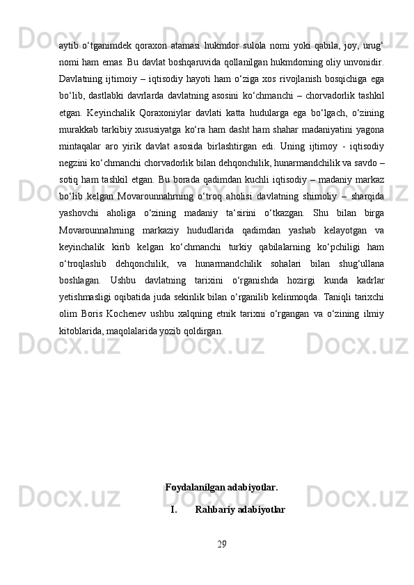 aytib   o‘tganimdek   qoraxon   atamasi   hukmdor   sulola   nomi   yoki   qabila,   joy,   urug‘
nomi ham emas. Bu davlat boshqaruvida qollanilgan hukmdorning oliy unvonidir.
Davlatning   ijtimoiy   –   iqtisodiy   hayoti   ham   o‘ziga   xos   rivojlanish   bosqichiga   ega
bo‘lib,   dastlabki   davrlarda   davlatning  asosini   ko‘chmanchi   –   chorvadorlik   tashkil
etgan.   Keyinchalik   Qoraxoniylar   davlati   katta   hudularga   ega   bo‘lgach,   o‘zining
murakkab  tarkibiy xususiyatga   ko‘ra  ham  dasht  ham   shahar   madaniyatini  yagona
mintaqalar   aro   yirik   davlat   asosida   birlashtirgan   edi.   Uning   ijtimoy   -   iqtisodiy
negzini ko‘chmanchi chorvadorlik bilan dehqonchilik, hunarmandchilik va savdo –
sotiq  ham  tashkil   etgan.  Bu  borada  qadimdan  kuchli  iqtisodiy   –  madaniy  markaz
bo‘lib   kelgan   Movarounnahrning   o‘troq   aholisi   davlatning   shimoliy   –   sharqida
yashovchi   aholiga   o‘zining   madaniy   ta‘sirini   o‘tkazgan.   Shu   bilan   birga
Movarounnahrning   markaziy   hududlarida   qadimdan   yashab   kelayotgan   va
keyinchalik   kirib   kelgan   ko‘chmanchi   turkiy   qabilalarning   ko‘pchiligi   ham
o‘troqlashib   dehqonchilik,   va   hunarmandchilik   sohalari   bilan   shug‘ullana
boshlagan.   Ushbu   davlatning   tarixini   o‘rganishda   hozirgi   kunda   kadrlar
yetishmasligi oqibatida juda sekinlik bilan o‘rganilib kelinmoqda. Taniqli tarixchi
olim   Boris   Kochenev   ushbu   xalqning   etnik   tarixni   o‘rgangan   va   o‘zining   ilmiy
kitoblarida, maqolalarida yozib qoldirgan.   
Foydalanilgan adabiyotlar.
I. Rahbariy adabiyotlar
29 