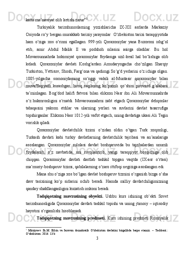 katta ma naviyat olib ketishi zarur”ʼ 1
.
Turkiyalik   tarixshunoslarning   yozishlaricha   IX-XII   asrlarda   Markaziy
Osiyoda r о ‘y bergan murakkab tarixiy jarayonlar    О ‘zbekiston tarixi taraqqiyotida
ham   о ‘ziga   xos   о ‘rinni   egallagan.   999-yili   Qoraxoniylar   yana   Buxoroni   ishg ol	
ʻ
etib,   amir   Abdul   Malik   II   va   podshoh   oilasini   asirga   oladilar.   Bu   hol
Movarounnahrda   hokimiyat   qoraxoniylar   foydasiga   uzil-kesil   hal   bo lishiga   olib	
ʻ
keladi.   Qoraxoniylar   davlati   Koshg ardan   Amudaryogacha   cho zilgan   Sharqiy	
ʻ ʻ
Turkiston, Yettisuv, Shosh, Farg ona va qadimgi So g d yerlarini o z ichiga olgan.	
ʻ ʻ ʻ ʻ
1005-yilgacha   somoniylarning   so nggi   vakili   al-Muntasir   qoraxoniylar   bilan	
ʻ
muvaffaqiyatli   kurashgan,   biroq   raqibning   ko psonli   qo shini   pirovard   g alabani	
ʻ ʻ ʻ
ta minlagan.   Bog dod   halifi   fatvosi   bilan   elikxon   Nasr   ibn   Ali   Movarounnahrda	
ʼ ʻ
o z   hukmronligini   o rnatdi.   Movarounnahrni   zabt   etgach   Qoraxoniylar   dehqonlar
ʻ ʻ
tabaqasini   yakson   etdilar   va   ularning   yerlari   va   suvlarini   davlat   tasarrufiga
topshirganlar. Elikxon Nasr 1012-yili vafot etgach, uning davlatiga ukasi Ali Tegin
vorislik qiladi.   
Qoraxoniylar   davlatchilik   tizimi   o zidan   oldin   o tgan   Turk   xoqonligi,	
ʻ ʻ
Turkash   davlati   kabi   turkiy   davlatlarning   davlatchilik   tajribasi   va   an analariga	
ʼ
asoslangan.   Qoraxoniylar   sulolasi   davlat   boshqaruvida   bu   tajribalardan   unumli
foydalanib,   o z   navbatida,   uni   rivojlantirib,   yangi   taraqqiyot   bosqichiga   olib	
ʻ
chiqqan.   Qoraxoniylar   davlati   dastlab   tashkil   topgan   vaqtda   (IX-asr   o rtasi)	
ʻ
ma muriy-boshqaruv tizimi, qabilalarning o zaro ittifoqi negiziga asoslangan edi. 	
ʼ ʻ
Mana shu o‘ziga xos bo‘lgan davlat boshqaruv tizmini o‘rganish bizga o‘sha
davr   tarixining   ko‘p   sirlarini   ochib   beradi.   Hamda   milliy   davlatchiligimizning
qanday shakllanganligini kuzatish imkoni beradi.
Tadqiqotning   mavzusining   obyekti.   Ushbu   kurs   ishining   ob‘ekti   Sovet
tarixshunosligida Qoraxoniylar davlati tashkil topishi va uning jtimoiy – iqtisodiy
hayotini o‘rganilishi hisoblanadi.
Tadqiqotning   mavzusining   predmeti.   Kurs   ishining   predmeti   Rossiyalik
1
  Mirziyoev   Sh.M.   Erkin   va   farovon   demokratik   O‘zbekiston   davlatini   birgalikda   barpo   etamiz.   –   Toshkent.:
O‘zbekiston. 2016.  13- b
3 