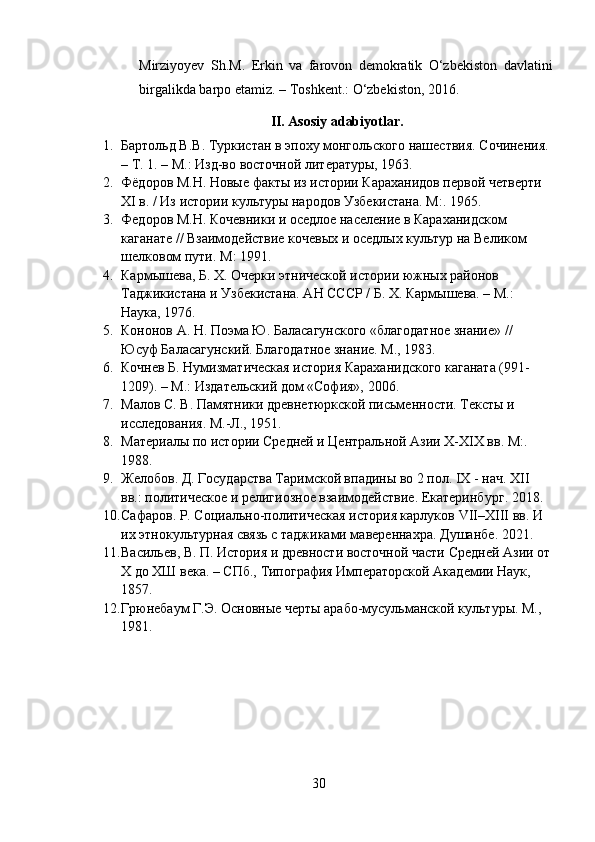 Mirziyoyev   Sh.M.   Erkin   va   farovon   demokratik   O‘zbekiston   davlatini
birgalikda barpo etamiz.  –  Toshkent.: O‘zbekiston, 2016.
II .  Asosiy   adabiyotlar .
1. Бартольд В.В. Туркистан в эпоху монгольского нашествия. Сочинения. 
– Т. 1. – М.: Изд-во восточной литературы, 1963.
2. Фёдоров М.Н. Новые факты из истории Караханидов первой четверти 
XI в. / Из истории культуры народов Узбекистана.  M :.  1965 .
3. Федоров М.Н. Кочевники и оседлое население в Караханидском 
каганате // Взаимодействие кочевых и оседлых культур на Великом 
шелковом пути.  M : 1991 .
4. Кармышева, Б. Х. Очерки этнической истории южных районов 
Таджикистана и Узбекистана. АН СССР / Б. Х. Кармышева. – М.: 
Наука, 1976.
5. Кононов А. Н. Поэма Ю. Баласагунского «благодатное знание» // 
Юсуф Баласагунский. Благодатное знание. М., 1983.
6. Кочнев Б. Нумизматическая история Караханидского каганата (991-
1209). – М.: Издательский дом «София», 2006 .
7. Малов С. В. Памятники древнетюркской письменности. Тексты и 
исследования. М.-Л., 1951 .
8. Материалы по истории Средней и Центральной Азии X-XIX вв.  M :. 
1988.
9. Желобов .  Д .  Государства Таримской впадины во 2 пол. IX - нач. XII 
вв.: политическое и религиозное взаимодействие .  Екатеринбург . 2018.
10. Сафаров .  Р .  Социально-политическая история карлуков   VII – XIII  вв. И 
их этнокультурная связь с таджиками мавереннахра .  Душанбе . 2021.
11. Васильев, В. П. История и древности восточной части Средней Азии от
Х до ХШ века. – СПб., Типография Императорской Академии Наук, 
1857.
12. Грюнебаум Г.Э. Основные черты арабо-мусульманской культуры. М., 
1981 .
30