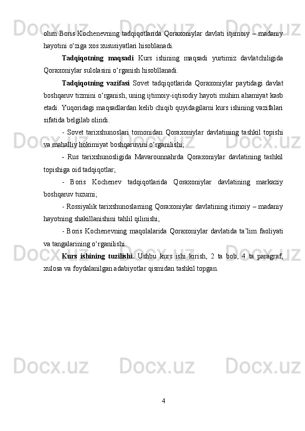 olim   Boris   Kochenevning  tadqiqotlarida  Qoraxoniylar   davlati   itjimoiy  –  madaniy
hayotini o‘ziga xos xususiyatlari hisoblanadi. 
Tadqiqotning   maqsadi   Kurs   ishining   maqsadi   yurtimiz   davlatchiligida
Qoraxoniylar sulolasini o‘rganish hisobllanadi. 
Tadqiqotning   vazifasi   Sovet   tadqiqotlarida   Qoraxoniylar   paytidagi   davlat
boshqaruv tizmini o‘rganish, uning ijtimoiy-iqtisodiy hayoti muhim ahamiyat kasb
etadi. Yuqoridagi maqsadlardan kelib chiqib quyidagilarni kurs ishining vazifalari
sifatida belgilab olindi. 
-   Sovet   tarixshunoslari   tomonidan   Qoraxoniylar   davlatining   tashkil   topishi
va mahalliy hokimiyat boshqaruvini o‘rganilishi;
-   Rus   tarixshunosligida   Mavarounnahrda   Qoraxoniylar   davlatining   tashkil
topishiga oid tadqiqotlar; 
-   Boris   Kochenev   tadqiqotlarida   Qoraxoniylar   davlatining   markaziy
boshqaruv tuzumi; 
- Rossiyalik tarixshunoslarning Qoraxoniylar davlatining itimoiy – madaniy
hayotning shakillanishini tahlil qilinishi; 
-   Boris   Kochenevning   maqolalarida   Qoraxoniylar   davlatida   ta ’ lim   faoliyati
va tangalarining o‘rganilishi.
Kurs   ishining   tuzilishi.   Ushbu   kurs   ishi   kirish,   2   ta   bob,   4   ta   paragraf,
xulosa va foydalanilgan adabiyotlar qismidan tashkil topgan.
4 