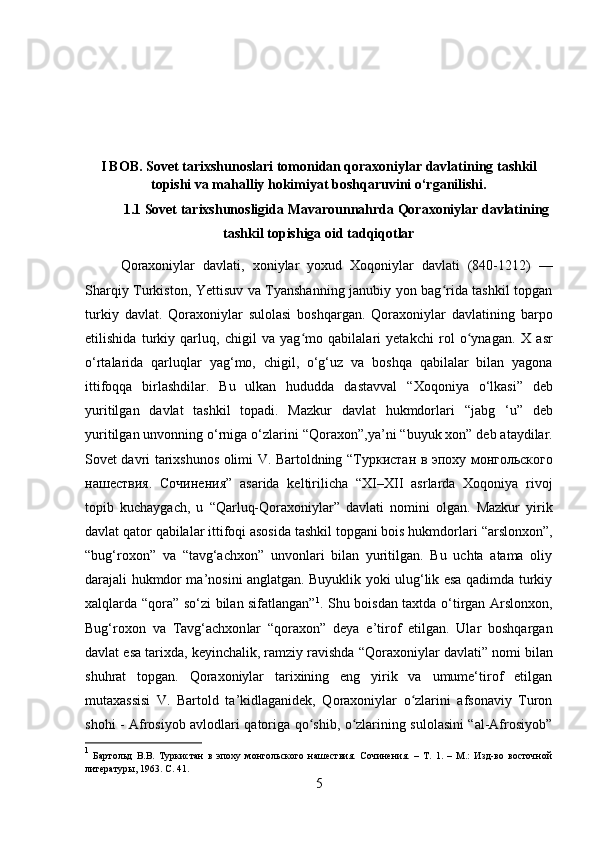 I BOB. Sovet tarixshunoslari tomonidan qoraxoniylar davlatining tashkil
topishi va mahalliy hokimiyat boshqaruvini o‘rganilishi.
1.1 Sovet tarixshunosligida Mavarounnahrda Qoraxoniylar davlatining
tashkil topishiga oid tadqiqotlar
Qoraxoniylar   davlati ,   xoniylar   yoxud   Xoqoniylar   davlati   (840-1212)   —
Sharqiy Turkiston, Yettisuv va Tyanshanning janubiy yon bag rida tashkil topganʻ
turkiy   davlat.   Qoraxoniylar   sulolasi   boshqargan.   Qoraxoniylar   davlatining   barpo
etilishida   turkiy   qarluq,   chigil   va   yag mo   qabilalari   yetakchi   rol   o ynagan.  	
ʻ ʻ X   asr
o‘rtalari da   qarluqlar   yag‘mo,   chigil ,   o‘g‘uz   va   boshqa   qabilalar   bilan   yagona
ittifoqqa   birlashdilar.   Bu   ulkan   hududda   dastavval   “Xoqoniya   o‘lkasi”   deb
yuritilgan   davlat   tashkil   topadi.   Mazkur   davlat   hukmdorlari   “ jabg   ‘u ”   deb
yuritilgan unvonning o‘rniga o‘zlarini “ Qoraxon ”,ya’ni “ buyuk xon ” deb ataydilar.
Sovet davri tarixshunos olimi V. Bartoldning “ Туркистан   в   эпоху   монгольского
нашествия .   Сочинения ”   asarida   keltirilicha   “ XI–XII   asrlar da   Xoqoniya   rivoj
topib   kuchaygach,   u   “Qarluq-Qoraxoniylar”   davlati   nomini   olgan.   Mazkur   yirik
davlat qator qabilalar ittifoqi asosida tashkil topgani bois hukmdorlari  “arslonxon” ,
“bug‘roxon”   va   “tavg‘achxon”   unvonlari   bilan   yuritilgan.   Bu   uchta   atama   oliy
darajali hukmdor ma’nosini anglatgan. Buyuklik yoki ulug‘lik esa qadimda turkiy
xalqlarda “ qora ” so‘zi bilan sifatlangan” 1
. Shu boisdan taxtda o‘tirgan   Arslonxon ,
Bug‘roxon   va   Tavg‘achxon lar   “ qoraxon ”   deya   e’tirof   etilgan.   Ular   boshqargan
davlat esa tarixda, keyinchalik, ramziy ravishda  “Qoraxoniylar davlati”  nomi bilan
shuhrat   topgan.   Qoraxoniylar   tarixining   eng   yirik   va   umume‘tirof   etilgan
mutaxassisi   V.   Bartold   ta’kidlaganidek,   Qoraxoniylar   o zlarini   afsonaviy   Turon	
ʻ
shohi - Afrosiyob avlodlari qatoriga qo shib, o zlarining sulolasini “al-Afrosiyob”	
ʻ ʻ
1
  Бартольд   В.В.   Туркистан   в   эпоху   монгольского   нашествия.   Сочинения.   –   Т.   1.   –   М.:   Изд-во   восточной
литературы, 1963.  C . 41.
5 