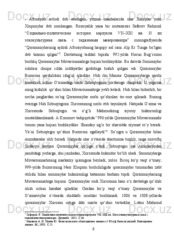 -   Afrosiyob   avlodi   deb   atashgan,   yozma   manbalarida   ular   Xoniylar   yoki
Xoqoniylar   deb   nomlangan.   Rossiyalik   yana   bir   mutaxassis   Safarov   Rahmoil
“C оциально - политическая   история   карлуков   VII–XIII   вв .   И   их
этнокультурная   связь   с   таджиками   мавереннахра ”   monografiyasida
“Qoraxoniylarning   ajdodi   Afrosiyobning   haqiqiy   asl   ismi   Alp   Er   Tunga   bo lganʻ
deb   taxmin   qilgan” 1
.   Davlatning   tashkil   topishi .   992-yilda   Horun   Bug‘roxon
boshliq Qoraxoniylar Movarounnahrga hujum boshlaydilar. Bu davrda Somoniylar
sulolasi   chuqur   ichki   ziddiyatlar   girdobiga   tushib   qolgan   edi.   Qoraxoniylar
Buxoroni   qarshiliksiz   ishg‘ol   qiladilar.   Nuh   ibn   Mansur   Qoraxoniylarga   qarshi
kurashish   uchun   G‘aznadagi   noibi   Sobuqtegin ni   yordamga   chaqiradi.   U   yigirma
ming kishilik  qo‘shin bilan Movarounnahrga yetib keladi.  Nuh  bilan birlashib, bir
necha   janglardan   so‘ng   Qoraxoniylar   noibi   qo‘shinlari   tor-mor   qilinadi.   Buning
evaziga   Nuh Sobuqtegin ni Xurosonning noibi etib tayinlaydi. Natijada G‘azna va
Xurosonda   Sobuqtegin   va   o‘g‘li   Mahmud ning   siyosiy   hukmronligi
mustahkamlanadi.  A.Kononov tadqiqotida “ 996-yil da Qoraxoniylar Movarounnahr
tomon  yana  hujum   boshlaydilar.  Shunday  og‘ir  bir   sharoitda  xiyonat   ro‘y  beradi.
Ya’ni   Sobuqtegin   qo‘shini   Buxoroni   egallaydi” 2
.   So‘ngra   u   Qoraxoniylar   bilan
muzokaralar   olib   boradi.   Natijada   ular   o‘rtasida   shartnoma   tuzilib,   unga   muvofiq
Sirdaryo   havzasi   Qoraxoniylar   qo‘liga   o‘tadi.   Sobuqtegin   esa   Amudaryodan
janubdagi yerlarga, shu jumladan, Xurosonda hukmdor bo‘lib oladi. Somoniylarga
Movarounnahrning   markaziy   qismigina   beriladi,   xolos.   Biroq   ko‘p   vaqt   o‘tmay,
999-yil da   Buxoroning   Nasr   Eloqxon   boshchiligida   qoraxoniylar   tomonidan   zabt
etilishi   bilan   somoniylar   hukmronligi   batamom   barham   topdi.   Qoraxoniylarning
Movarounnahrga hujumi.   Qoraxoniylar endi Xurosonni ham o‘z davlatiga qo‘shib
olish   uchun   harakat   qiladilar.   Oradan   ko‘p   vaqt   o‘tmay   Qoraxoniylar   va
G‘aznaviylar   o‘rtasida   shiddatli   urushlar   boshlanadi.   1006   va   1008-yillar da
qoraxoniylar   Xuroson   ustiga   ikki   marta   qo‘shin   tortadilar.   Lekin   Mahmud
1
  Сафаров .  Р .  Социально-политическая история карлуков   VII – XIII  вв. И их этнокультурная связь с 
таджиками мавереннахра .  Душанбе .  2021.  C .36.
2
  Кононов А. Н. Поэма Ю. Баласагунского «благодатное знание» // Юсуф Баласагунский. Благодатное 
знание. М., 1983.  С.51 .
6 