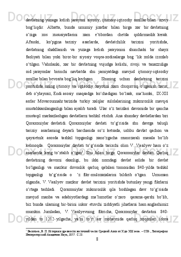 d a vl a tn i ng   y uza g a   k e li sh   ja r a y oni   s i y osi y ,   i jt i m o i y - i qtis o diy   o m illa r  bil a n   u z v iy
bo g ‘li q d i r.   A l b at ta,   bunda   u m u m i y   jixatlar   bi l a n   bi r ga   x ar   b i r   d a vl at ning
o ‘ z i ga   x os   xususi y atla r i ni   x am   e ’ tibordan   chet d a   q oldir m aslik   ker a k.
Af s us k i,   ko‘pgina   ta r ixiy   asar l ar d a,   d a vl a t c h il ik   t ar i xini   y ori t i s hda,
d a vl at ning   sh a k lla n ish   v a   y uzaga   k e l i sh   j ara y o n i ni   s h uncha k i   b i r   s ha y x
faoli y ati   bil a n   y ok i   bi r o r -bir   si y os i y   vo q e a -xo d isala r ga   b o g   ‘lik   x ol d a   i z o xl a b
o‘tilgan.   V a hol a nki,   xar   b ir   d a v l a t ni n g   v uj ud g a   k el i s h i ,   r ivoji   va   tana z z u liga
o id   j ara y o nl ar   b i r i n c hi   n a v b a t da   s hu   ja m iyatda g i   m a v jud   ijti m oi y - i qti s od i y
o m il lar bil a n   b e v osita   bo g ‘li q   k e c h g a n.   S h u ning   uchun   d a v l a t ni n g   tar i xini
y oriti sh da   uni n g   ijti m o i y   v a   i q ti s od i y   xa y otini   x am   ch uqur r oq   o‘ rganish   za r ur,
deb   o ‘ y l a y m iz,   E n di aso s i y   m aqsadga   k o ‘ chadig a n   b o‘lsak,   ma ‘ l u m ki,   I X -XII
a srlar   M ova r ou n n a h r ta r ixida   turkiy   x a l q lar   sulolala r i ning   xuk m r on lik   m av q e i
m ust a hka m la ng a n l i gi  bil a n   a j r a lib   tur a d i .   U lar   o ‘ z   tarixlari   da v o m id a   bi r   qancha
m us taqil   m arkazlashg a n d a vl at la r ni   ta sh kil e ti s h di.   A n a shunday   dav l at la r d a n   b i ri
Q oraxo n i y lar   d a vla t i di.   Q o rax o ni y lar   da v l at i   t o ‘ g‘risida   shu   dav r ga   t aluqli
t a r ixiy   a sa r l a r n i n g   de y arli   barch a s i da   s o ‘ z   k ets a da,   u s h bu   davl a t   q a ch on   va
q a y siet n ik   a so s da   ta sh kil   topga nl igi   x ano ‘ zg a c h a   m un o zarali   m a s ala   bo ‘li b
k e l m oqda.   Qoraxoni y lar   da vla t i   t o ‘g ‘ ris i da   ta ri x c hi   o lim   V.   Vasilyev   ham   o ‘ z
asarla r ida   k e n g   to‘xt a lib   o‘tgan 1
.   S h u   bi l a n   b irga   Q o r a xo n i y lar   da v l at i   Qarluq
d a vla t i ni ng   davo m i   ek a nligi,   bu   i kk i   n o m dagi   davl a t   a sl ida   bir   d a v l a t
b o ‘l g a nli g i   v a   m azk u r   d o v o n lik   qar l u q   q abilasi   t o m o n id a n   840 - y i l d a   t ashkil
topg an ligi     to ‘g ‘risida   o     ‘ z   f i k r - m u loxaz a lar in i   b i l d i r i b   o ‘ t g a n.   U m u m an
o l g a n d a,   V.   Vasilyev   m azkur   davlat   t ar i x i n i   y ori t ishda   b u t unlay   y an g i   fi k rl a rni
o ‘ r t a ga   t as hl ad i.   Q o r a x on i y lar   xu k m r on lik   q ila   bo s hlag a n   d a vr   to‘ g ‘risida
m a v jud   m a nb a   v a   a d a b i y o tl a r d a g i   m a ’ lu m ot lar   o ‘ zaro   q ara m a-qa r shi   b o ‘l i b,
bi z   b u n da   u lar ni ng   b i r - birini   inkor   e t uvc h i   z i d di y atli   j i h at la rni   h am a n g l as hi m i z
m u m k i n.   Ju m l adan ,   V.   Vasilyevn i ng   f ikri c h a ,   Q o r a xo n i y lar   d a v l a t ini   8 40-
y ildan   t o   1 2 12 - y ilga c ha,   y a ’ ni   t o‘rt   a sr   m ob a y nida   q a rl uq   xoqo n l a r i   ido r a
1
 Васильев, В. П. История и древности восточной части Средней Азии от Х до ХШ века. – СПб., Типография
Императорской Академии Наук, 1857.  C . 23 .
8 
