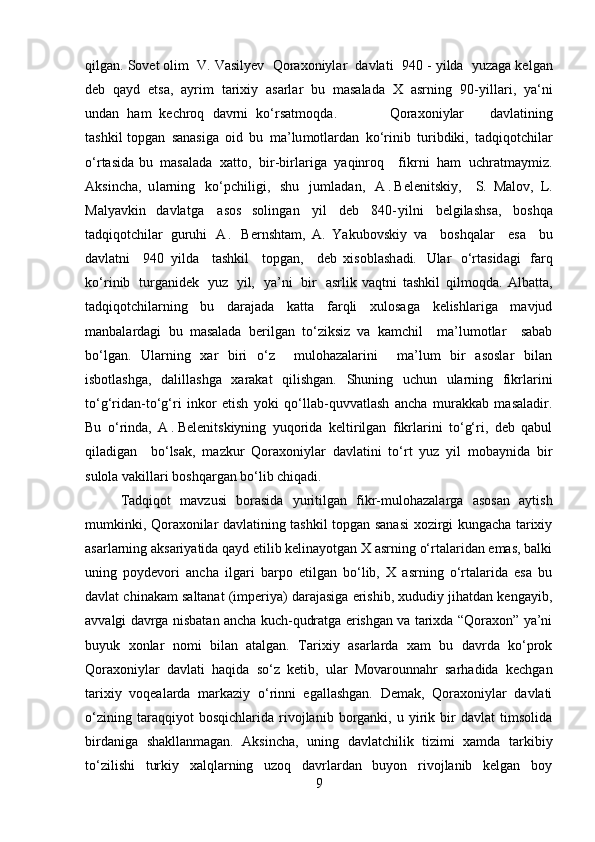 qilg a n .  Sovet  olim   V.  Vasilyev   Qo r a x on i y l ar   davla t i   9 4 0  - y ilda   y uza g a ke l g a n
deb   qa y d   etsa,   a y r i m   t arixiy   a s ar l a r   bu   m asalada   X   a s r n i n g   90 - y i l la r i ,   y a ‘ n i
und a n   h am   k ech ro q   d av r ni   ko ‘ r s a t m o q da.   Q o ra x oni y lar   davl at i n ing
t a sh ki l topgan   s a n a si ga   o i d   bu   m a ’ lu m o t la r d a n   k o ‘ rinib   tu ri bd i k i ,   t ad qi q ot ch ilar
o ‘ rta si da   b u   m asalada   x a tto,   b i r -bi r lar i ga   y aq i nroq   f ik rni   h am   u c h ra t m a y m iz .
Ak si nc h a ,   u l a rn i ng   k o ‘ pchil i g i ,   s hu   ju m l ad a n,   A . Belenitskiy,     S.   Malov ,   L.
Malyavkin   davla t ga   a so s   soling a n   y i l   d eb   840 - y i l ni   b e l g ila sh sa,   b o s hqa
ta d qi q otc hilar   guruhi   A .   Bernshtam,   A.   Yakubovskiy   v a   b o s h q a l ar   e s a   bu
davl at ni   9 40   y i l d a   t a sh k il   t o pgan,   de b   xi s obl a s h ad i.   Ular   o ‘ rta s id a gi   f arq
k o ‘ rinib   turg a nid e k   y u z   y il,   y a ’ ni   bi r   a srl i k   vaqtni   tashkil   qilmoqda.   Albatta,
tadqiqotchilarning   bu   darajada   katta   farqli   xulosaga   kelishlariga   mavjud
manbalardagi   bu   masalada   berilgan   to‘ziksiz   va   kamchil     ma’lumotlar     sabab
bo‘lgan.   Ularning   xar   biri   o‘z     mulohazalarini     ma’lum   bir   asoslar   bilan
isbotlashga,   dalillashga   xarakat   qilishgan.   Shuning   uchun   ularning   fikrlarini
to‘g‘ridan-to‘g‘ri   inkor   etish   yoki   qo‘llab-quvvatlash   ancha   murakkab   masaladir.
Bu   o‘rinda,   A . Belenitskiyning   yuqorida   keltirilgan   fikrlarini   to‘g‘ri,   deb   qabul
qiladigan     bo‘lsak,   mazkur   Qoraxoniylar   davlatini   to‘rt   yuz   yil   mobaynida   bir
sulola vakillari boshqargan bo‘lib chiqadi. 
Tadqiqot   mavzusi   borasida   yuritilgan   fikr-mulohazalarga   asosan   aytish
mumkinki, Qoraxonilar davlatining tashkil topgan sanasi xozirgi kungacha tarixiy
asarlarning aksariyatida qayd etilib kelinayotgan X asrning o‘rtalaridan emas, balki
uning   poydevori   ancha   ilgari   barpo   etilgan   bo‘lib,   X   asrning   o‘rtalarida   esa   bu
davlat chinakam saltanat (imperiya) darajasiga erishib, xududiy jihatdan kengayib,
avvalgi davrga nisbatan ancha kuch-qudratga erishgan va tarixda “Qoraxon” ya’ni
buyuk   xonlar   nomi   bilan   atalgan.   Tarixiy   asarlarda   xam   bu   davrda   ko‘prok
Qoraxoniylar   davlati   haqida   so‘z   ketib,   ular   Movarounnahr   sarhadida   kechgan
tarixiy   voqealarda   markaziy   o‘rinni   egallashgan.   Demak,   Qoraxoniylar   davlati
o‘zining   taraqqiyot   bosqichlarida   rivojlanib   borganki,   u   yirik   bir   davlat   timsolida
birdaniga   shakllanmagan.   Aksincha,   uning   davlatchilik   tizimi   xamda   tarkibiy
to‘zilishi   turkiy   xalqlarning   uzoq   davrlardan   buyon   rivojlanib   kelgan   boy
9 