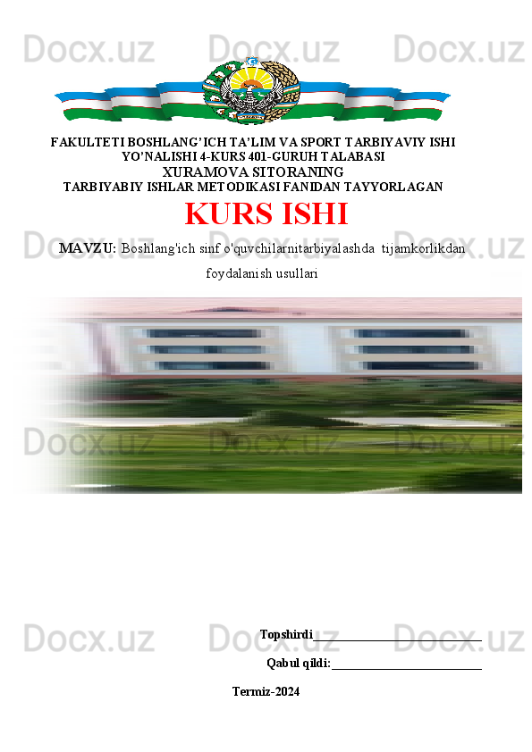  
O’ZBEKISTON RESPUBLIKASI OLIY VA O’RTA MAXSUS TA’LIM
VAZIRLIGI TERMIZ DAVLAT UNIVERSITETI IJTIMOIY FANLAR 
FAKULTETI BOSHLANG’ICH TA’LIM VA SPORT TARBIYAVIY ISHI
YO’NALISHI 4-KURS 401-GURUH TALABASI
XURAMOVA SITORANING
TARBIYABIY ISHLAR METODIKASI FANIDAN TAYYORLAGAN
KURS ISHI
    
    
Topshirdi__________________________
Qabul qildi:________________________
Termiz 2022
Topshirdi___________________________
Qabul qildi:________________________
Termiz-2024MAVZU:  Boshlang'ich sinf o'quvchilarnitarbiyalashda  tijamkorlikdan
foydalanish usullari 