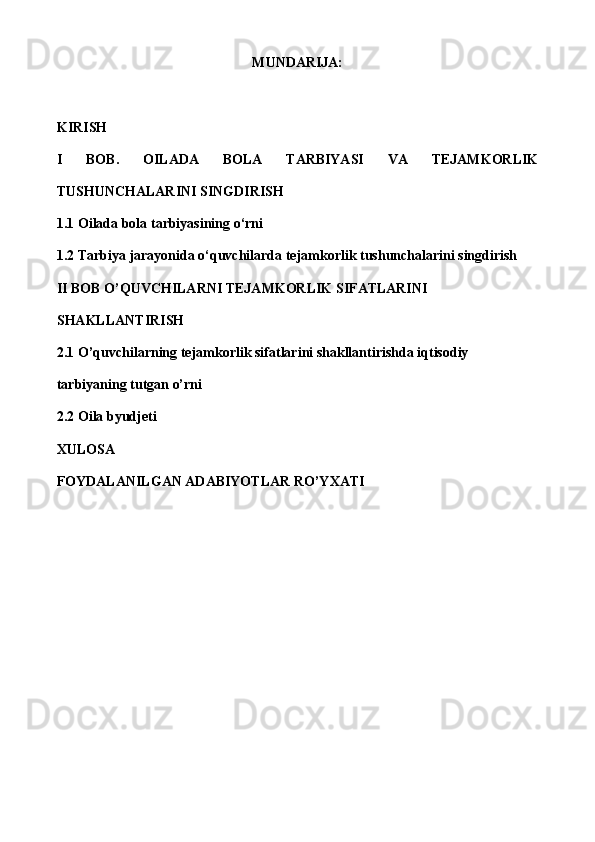 MUNDARIJA:
KIRISH
I   BOB.   OILADA   BOLA   TARBIYASI   VA   TEJAMKORLIK
TUSHUNCHALARINI SINGDIRISH
1.1  Oilada bola tarbiyasining o‘rni
1.2 T arbiya jarayonida o‘quvchilarda tejamkorlik tushunchalarini singdirish
II BOB O’QUVCHILARNI TEJAMKORLIK SIFATLARINI 
SHAKLLANTIRISH
2.1 O’quvchilarning tejamkorlik sifatlarini shakllantirishda iqtisodiy 
tarbiyaning tutgan o’rni  
2.2 Oila byudjeti
XULOSA
FOYDALANILGAN ADABIYOTLAR RO’YXATI 