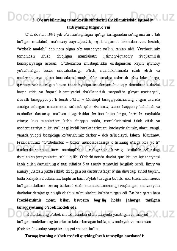 3 .  O’quvchilarning tejamkorlik sifatlarini shakllantirishda iqtisodiy
tarbiyaning tutgan o’rni
O‘zbekiston 1991 yili o‘z mustaqilligini qo‘lga kiritganidan so‘ng umrini o‘tab
bo‘lgan   mustabid,   ma’muriy-buyruqbozlik,   rejali-taqsimot   tizimidan   voz   kechib,
“o‘zbek   modeli”   deb   nom   olgan   o‘z   taraqqiyot   yo‘lini   tanlab   oldi.   Yurtboshimiz
tomonidan   ishlab   chiqilgan   mamlakatni   ijtimoiy-iqtisodiy   rivojlantirish
konsepsiyasiga   asosan,   O‘zbekiston   mustaqillikka   erishganidan   keyin   ijtimoiy
yo‘naltirilgan   bozor   unosabatlariga   o‘tish,   mamlakatimizda   isloh   etish   va
modernizatsiya   qilish   borasida   salmoqli   ishlar   amalga   oshirildi.   Shu   bilan   birga,
ijtimoiy   yo‘naltirilgan   bozor   iqtisodiyotiga   asoslangan   huquqiy   demokratik   davlat
barpo   etish   va   fuqarolik   jamiyatini   shakllantirish   maqsadida   g‘oyat   mashaqatli,
sharafli   taraqqiyot   yo‘li   bosib   o‘tildi.   «.Mustaqil   taraqqiyotimizning   o‘tgan   davrida
amalga   oshirgan   ishlarimizni   sarhisob   qilar   ekanmiz,   ularni   haqqoniy   baholash   va
islohotlar   dasturiga   ma’lum   o‘zgartishlar   kiritish   bilan   birga,   birinchi   navbatda
ertangi   kun   talablaridan   kelib   chiqqan   holda,   mamlakatimizni   isloh   etish   va
modernizatsiya qilish yo‘lidagi izchil harakatlarimizni kuchaytirishimiz, ularni yangi,
yanada   yuqori   bosqichga   ko‘tarishimiz   darkor   –   deb   ta’kidlaydi   Islom     Karimov.
Prezidentimiz   “O‘zbekiston   –   bozor   munosabatlariga   o‘tishning   o‘ziga   xos   yo‘li”
risolasida   mamlakatimiz   mustaqillikka   erishganidan   keyingi   dastlabki   yillardagi
rivojlanish   jarayonlarini   tahlil   qilib,   O‘zbekistonda   davlat   qurilishi   va   iqtisodiyotni
isloh qilish dasturining o‘zagi  sifatida 5 ta asosiy  tamoyilni  belgilab berdi. Ilmiy va
amaliy jihatdan puxta ishlab chiqilgan bu dastur nafaqat o‘sha davrdagi avlod taqdiri,
balki kelajak avlodlarimiz taqdirini ham o‘ylab tuzilgan bo‘lib, eski tuzumdan meros
bo‘lgan   illatlarni   tezroq   bartaraf   etish,   mamlakatimizning   rivojlangan,   madaniyatli
davlatlar darajasiga chiqib olishini ta’minlashni ko‘zda tutgan edi. Bu haqiqatan ham
Prezidentimiz   nomi   bilan   bevosita   bog‘liq   holda   jahonga   tanilgan
taraqqiyotning o‘zbek modeli edi. 
Islohotlarning o‘zbek modeli bundan oldin dunyoda yaratilgan va mavjud 
bo‘lgan modellarning birortasini takrorlamagan holda, o‘z mohiyati va mazmuni 
jihatidan butunlay yangi taraqqiyot modeli bo‘ldi. 
Taraqqiyotning o‘zbek modeli quyidagi besh tamoyilga asoslanadi: 