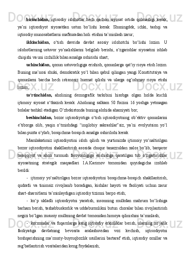 birinchidan,   iqtisodiy   islohotlar   hech   qachon   siyosat   ortida   qolmasligi   kerak,
ya’ni   iqtisodiyot   siyosatdan   ustun   bo‘lishi   kerak.   Shuningdek,   ichki,   tashqi   va
iqtisodiy munosabatlarni mafkuradan holi etishni ta’minlash zarur;
ikkinchidan,   o‘tish   davrida   davlat   asosiy   islohotchi   bo‘lishi   lozim.   U
islohotlarning   ustuvor   yo‘nalishlarini   belgilab   berishi,   o‘zgarishlar   siyosatini   ishlab
chiqishi va uni izchillik bilan amalga oshirishi shart;
uchinchidan,  qonun ustuvorligiga erishish, qonunlarga qat’iy rioya etish lozim.
Buning   ma’nosi   shuki,   demokratik   yo‘l   bilan   qabul   qilingan   yangi   Konstitutsiya   va
qonunlarni   barcha   hech   istisnosiz   hurmat   qilishi   va   ularga   og‘ishmay   rioya   etishi
lozim;
to‘rtinchidan,   aholining   demografik   tarkibini   hisobga   olgan   holda   kuchli
ijtimoiy   siyosat   o‘tkazish   kerak.   Aholining   salkam   50   foizini   16   yoshga   yetmagan
bolalar tashkil etadigan O‘zbekistonda buning alohida ahamiyati bor;
beshinchidan,   bozor   iqtisodiyotiga   o‘tish   iqtisodiyotning   ob’ektiv   qonunlarini
e’tiborga   olib,   yaqin   o‘tmishdagi   “inqilobiy   sakrashlar”siz,   ya’ni   evolyutsion   yo‘l
bilan puxta o‘ylab, bosqichma-bosqich amalga oshirilishi kerak. 
Mamlakatimiz   iqtisodiyotini   isloh   qilish   va   yurtimizda   ijtimoiy   yo‘naltirilgan
bozor iqtisodiyotini shakllantirish asosida  chuqur tanazzuldan  xalos bo‘lib, barqaror
taraqqiyot   va   aholi   turmush   farovonligiga   erishishga   qaratilgan   tub   o‘zgartirishlar
siyosatining   strategik   maqsadlari   I.A.Karimov   tomonidan   quyidagicha   izohlab
berildi: 
- ijtimoiy yo‘naltirilgan bozor  iqtisodiyotini  bosqichma-bosqich shakllantirish,
qudratli   va   tinimsiz   rivojlanib   boradigan,   kishilar   hayoti   va   faoliyati   uchun   zarur
shart-sharoitlarni ta’minlaydigan iqtisodiy tizimni barpo etish;
- ko‘p   ukladli   iqtisodiyotni   yaratish,   insonning   mulkdan   mahrum   bo‘lishiga
barham berish, tashabbuskorlik va uddaburonlikni butun choralar bilan rivojlantirish
negizi bo‘lgan xususiy mulkning davlat tomonidan himoya qilinishini ta’minlash;
- korxonalar  va fuqarolarga keng iqtisodiy erkinliklar  berish, ularning xo‘jalik
faoliyatiga   davlatning   bevosita   aralashuvidan   voz   kechish,   iqtisodiyotni
boshqarishning ma’muriy-buyruqbozlik usullarini bartaraf etish, iqtisodiy omillar va
rag‘batlantirish vositalaridan keng foydalanish;  