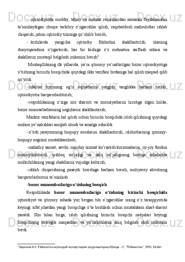 - iqtisodiyotda   moddiy,   tabiiy   va   mehnat   resurslaridan   samarali   foydalanishni
ta’minlaydigan   chuqur   tarkibiy   o‘zgarishlar   qilish,   raqobatdosh   mahsulotlar   ishlab
chiqarish, jahon iqtisodiy tizimiga qo‘shilib borish; 
- kishilarda   yangicha   iqtisodiy   fikrlashni   shakllantirish,   ularning
dunyoqarashini   o‘zgartirish,   har   bir   kishiga   o‘z   mehnatini   sarflash   sohasi   va
shakllarini mustaqil belgilash imkonini berish 1
.
  Mustaqillikning   ilk   yillarida,   ya’ni   ijtimoiy   yo‘naltirilgan   bozor   iqtisodiyotiga
o‘tishning birinchi bosqichida quyidagi ikki vazifani birdaniga hal qilish maqsad qilib
qo‘yildi:
- totalitar   tizimning   og‘ir   oqibatlarini   yengish,   tanglikka   barham   berish,
iqtisodiyotni barqarorlashtirish;
- respublikaning   o‘ziga   xos   sharoiti   va   xususiyatlarini   hisobga   olgan   holda,
bozor munosabatlarining negizlarini shakllantirish;
Mazkur vazifalarni hal qilish uchun birinchi bosqichda isloh qilishning quyidagi
muhim yo‘nalishlari aniqlab olindi va amalga oshirildi:
- o‘tish   jarayonining   huquqiy   asoslarini   shakllantirish,   islohotlarning   qonuniy-
huquqiy negizini mustahkamlash;
- mahalliy sanoat, savdo, maishiy xizmat ko‘rsatish korxonalarini, uy-joy fondini
xususiylashtirish,   qishloq   xo‘jaligi   va   xalq   xo‘jaligining   boshqa   sohalarida
mulkchilikning yangi shakllarini vujudga keltirish;
- ishlab   chiqarishning   pasayib   borishiga   barham   berish,   moliyaviy   ahvolning
barqarorlashuvini ta’minlash.
- bozor munosabatlariga o‘tishning bosqich
Respublikada   bozor   munosabatlariga   o‘tishning   birinchi   bosqichida
iqtisodiyot   va   ijtimoiy   sohada   yuz   bergan   tub   o‘zgarishlar   uning   o‘z   taraqqiyotida
keyingi sifat jihatdan yangi  bosqichga o‘ta boshlash  uchun mustahkam  shart-sharoit
yaratdi.   Shu   bilan   birga,   isloh   qilishning   birinchi   bosqichi   natijalari   keyingi
bosqichning   strategik   maqsadlari   va   yo‘nalishlarini   aniq   belgilab   olish   imkonini
berdi.
1
 Каримов И.А. Ўзбекистон иқтисодий ислоҳотларни чуқурлаштириш йўлида. –Т., “Ўзбекистон”, 1995, 18-бет. 