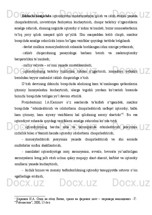 Ikkinchi bosqichda   iqtisodiyotni modernizatsiya qilish va isloh etishni yanada
chuqurlashtirish,   investitsiya   faoliyatini   kuchaytirish,   chuqur   tarkibiy   o‘zgarishlarni
amalga oshirish, shuning negizida iqtisodiy o‘sishni ta’minlab, bozor munosabatlarini
to‘liq   joriy   qilish   maqsad   qilib   qo‘yildi.   Shu   maqsaddan   kelib   chiqib,   mazkur
bosqichda amalga oshirilishi lozim bo‘lgan vazifalar quyidagi tartibda belgilandi:
- davlat mulkini xususiylashtirish sohasida boshlangan ishni oxiriga yetkazish; 
- ishlab   chiqarishning   pasayishiga   barham   berish   va   makroiqtisodiy
barqarorlikni ta’minlash; 
- milliy valyuta – so‘mni yanada mustahkamlash;
- iqtisodiyotning   tarkibiy   tuzilishini   tubdan   o‘zgartirish,   xomashyo   yetkazib
berishdan tayyor mahsulot ishlab chiqarishga o‘tish.
O‘tish   davrining   ikkinchi   bosqichida   aholining   kam   ta’minlangan   qatlamlarini
ijtimoiy   himoyalashni   kuchaytirish,   ularga   tegishli   yordam   ko‘rsatish   borasida
birinchi bosqichda tutilgan yo‘l davom ettirildi.
Prezidentimiz   I.A.Karimov   o‘z   asarlarida   ta’kidlab   o‘tganidek,   mazkur
bosqichda   “erkinlashtirish   va   islohotlarni   chuqurlashtirish   nafaqat   iqtisodiy,   balki
ham   ijtimoiy,   ham   siyosiy   vazifalarni   hal   qilishning   asosiy   shartidir” 1
.   Bu   esa
iqtisodiyot sohasida quyidagi vazifalarni amalga oshirishni ko‘zda tutdi: 
- iqtisodiyotning   barcha   soha   va   tarmoqlarida   erkinlashtirish   jarayonini
izchillik bilan o‘tkazish hamda iqtisodiy islohotlarni chuqurlashtirish;
- xususiylashtirish   jarayonini   yanada   chuqurlashtirish   va   shu   asosida
mulkdorlar sinfini shakllantirish;
- mamlakat   iqtisodiyotiga   xorij   sarmoyasini,   avvalo,   bevosita   yo‘naltirilgan
sarmoyalarni keng jalb etish uchun qulay xuquqiy shart-sharoit, kafolat  va iqtisodiy
omillarni yanada kuchaytirish;
- kichik biznes va xususiy tadbirkorlikning iqtisodiy taraqqiyotda ustuvor o‘rin
egallashiga erishish;
1
  Каримов   И.А.   Озод   ва   обод   Ватан,   эркин   ва   фаровон   ҳаёт   –   пировард   мақсадимиз.   -Т.:
“Ўзбекистон”, 2000, 15-бет. 