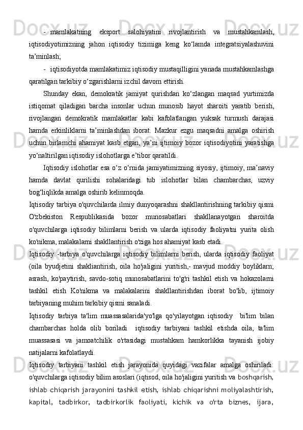 - mamlakatning   eksport   salohiyatini   rivojlantirish   va   mustahkamlash,
iqtisodiyotimizning   jahon   iqtisodiy   tizimiga   keng   ko‘lamda   integratsiyalashuvini
ta’minlash;
- iqtisodiyotda mamlakatimiz iqtisodiy mustaqilligini yanada mustahkamlashga
qaratilgan tarkibiy o‘zgarishlarni izchil davom ettirish.
Shunday   ekan,   demokratik   jamiyat   qurishdan   ko‘zlangan   maqsad   yurtimizda
istiqomat   qiladigan   barcha   insonlar   uchun   munosib   hayot   sharoiti   yaratib   berish,
rivojlangan   demokratik   mamlakatlar   kabi   kafolatlangan   yuksak   turmush   darajasi
hamda   erkinliklarni   ta’minlashdan   iborat.   Mazkur   ezgu   maqsadni   amalga   oshirish
uchun   birlamchi   ahamiyat   kasb   etgan,   ya’ni   ijtimoiy   bozor   iqtisodiyotini   yaratishga
yo‘naltirilgan iqtisodiy islohotlarga e’tibor qaratildi. 
Iqtisodiy islohotlar  esa o‘z o‘rnida jamiyatimizning siyosiy,  ijtimoiy, ma’naviy
hamda   davlat   qurilishi   sohalaridagi   tub   islohotlar   bilan   chambarchas,   uzviy
bog‘liqlikda amalga oshirib kelinmoqda.
Iqtisodiy tarbiya o'quvchilarda ilmiy dunyoqarashni shakllantirishning tarkibiy qismi
O'zbekiston   Respublikasida   bozor   munosabatlari   shakllanayotgan   sharoitda
o'quvchilarga   iqtisodiy   bilimlarni   berish   va   ularda   iqtisodiy   faoliyatni   yurita   olish
ko'nikma, malakalarni shakllantirish o'ziga hos ahamiyat kasb etadi.
Iqtisodiy   -tarbiya   o'quvchilarga   iqtisodiy   bilimlarni   berish,   ularda   iqtisodiy   faoliyat
(oila   byudjetini   shakliantirish,   oila   ho'jaligini   yuritish,-   mavjud   moddiy   boyliklarn;
asrash,   ko'paytirish,   savdo-sotiq   munosabatlarini   to'g'ri   tashkil   etish   va   hokazolarni
tashkil   etish   Ko'nikma   va   malakalarini   shakllantirishdan   iborat   bo'lib,   ijtimoiy
tarbiyaning muhim tarkibiy qismi sanaladi.
Iqtisodiy   tarbiya   ta'lim   muassasalarida'yo'lga   qo'yilayotgan   iqtisodiy     bi'lim   bilan
chambarchas   holda   olib   boriladi     iqtisodiy   tarbiyani   tashkil   etishda   oila,   ta'lim
muassasasi   va   jamoatchilik   o'rtasidagi   mustahkam   hamkorlikka   tayanish   ijobiy
natijalarni kafolatlaydi.
Iqtisodiy   tarbiyani   tashkil   etish   jarayonida   quyidagi   vazifalar   amalga   oshiriladi:
o'quvchilarga iqtisodiy bilim asoslari (iqtisod, oila ho'jaligini yuritish va  boshqarish,
ishlab   chiqarish   jarayonini   tashkil   etish,   ishlab   chiqarishni   moliyalashtirish,
kapital,   tadbirkor,   tadbirkorlik   faoliyati,   kichik   va   o'rta   biznes,   ijara, 