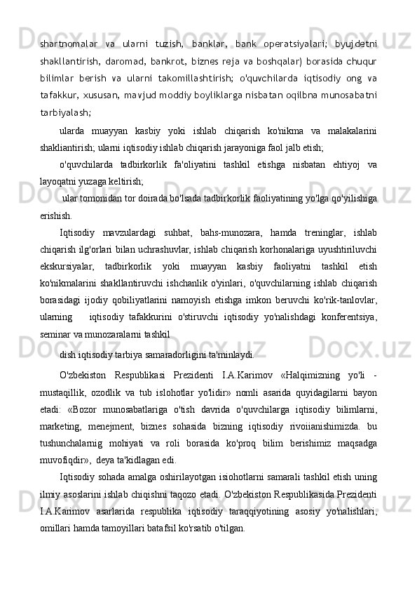 shartnomalar   va   ularni   tuzish,   banklar,   bank   operatsiyalari;   byujdetni
shakllantirish, daromad, bankrot, biznes reja va boshqalar) borasida chuqur
bilimlar   berish   va   ularni   takomillashtirish;   o'quvchilarda   iqtisodiy   ong   va
tafakkur, xususan, mavjud moddiy boyliklarga nisbatan oqilbna munosabatni
tarbiyalash;
ularda   muayyan   kasbiy   yoki   ishlab   chiqarish   ko'nikma   va   malakalarini
shakliantirish; ularni iqtisodiy ishlab chiqarish jarayoniga faol jalb etish;
o'quvchilarda   tadbirkorlik   fa'oliyatini   tashkil   etishga   nisbatan   ehtiyoj   va
layoqatni yuzaga keltirish;
  ular tomonidan tor doirada bo'lsada tadbirkorlik faoliyatining yo'lga qo'yilishiga
erishish.
Iqtisodiy   mavzulardagi   suhbat,   bahs-munozara,   hamda   treninglar,   ishlab
chiqarish ilg'orlari bilan uchrashuvlar, ishlab chiqarish korhonalariga uyushtiriluvchi
ekskursiyalar,   tadbirkorlik   yoki   muayyan   kasbiy   faoliyatni   tashkil   etish
ko'nikmalarini   shakllantiruvchi   ishchanlik   o'yinlari,   o'quvchilarning   ishlab   chiqarish
borasidagi   ijodiy   qobiliyatlarini   namoyish   etishga   imkon   beruvchi   ko'rik-tanlovlar,
ularning iqtisodiy   tafakkurini   o'stiruvchi   iqtisodiy   yo'nalishdagi   konferentsiya,
seminar va munozaralarni tashkil
dish iqtisodiy tarbiya samaradorligini ta'minlaydi.
O'zbekiston   Respublikasi   Prezidenti   I.A.Karimov   «Halqimizning   yo'li   -
mustaqillik,   ozodlik   va   tub   islohotlar   yo'lidir»   nomli   asarida   quyidagilarni   bayon
etadi:   «Bozor   munosabatlariga   o'tish   davrida   o'quvchilarga   iqtisodiy   bilimlarni,
marketing,   menejment,   biznes   sohasida   bizning   iqtisodiy   rivoiianishimizda.   bu
tushunchalarnig   mohiyati   va   roli   borasida   ko'proq   bilim   berishimiz   maqsadga
muvofiqdir»,  deya ta'kidlagan edi.
Iqtisodiy sohada amalga oshirilayotgan isiohotlarni samarali tashkil etish uning
ilmiy asoslarini ishlab chiqishni taqozo etadi. O'zbekiston Respublikasida Prezidenti
I.A.Karimov   asarlarida   respublika   iqtisodiy   taraqqiyotining   asosiy   yo'nalishlari,
omillari hamda tamoyillari batafsil ko'rsatib o'tilgan.   