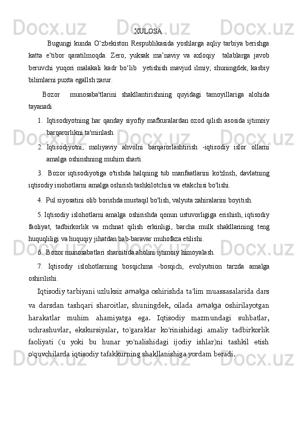 XULOSA.
              Bugungi   kunda   O‘zbekiston   Respublikasida   yoshlarga   aqliy   tarbiya   berishga
katta   e’tibor   qaratilmoqda.   Zero,   yuksak   ma’naviy   va   axloqiy     talablarga   javob
beruvchi   yuqori   malakali   kadr   bo‘lib     yetishish   mavjud   ilmiy,   shuningdek,   kasbiy
bilimlarni puxta egallsh zarur. 
Bozor     munosaba'tlarini   shakllantirishning   quyidagi   tamoyillariga   alohida
tayanadi
1. Iqtisodiyotning har qanday siyofiy mafkuralardan ozod qilish asosida ijtimoiy
barqarorlikni ta'minlash.
2. Iqti sodjyotni,   moliyaviy   ahvolni   barqarorlashtirish   -iqtisodiy   islor   ollarni
amalga oshinshning muhim sharti.
3.     Bozor   iqtisodiyotiga   o'tishda   halqning   tub   manfaatlarini   ko'zlnsh,   davlatning
iqtisodiy isiohotlarni  amalga oshirish tashkilotchisi va etakchisi bo'lishi.
4.  Pul siyosatini olib borishda mustaqil bo'lish, valyuta zahiralarini boyitish.
5.  Iqtisodiy islohotlarni amalga oshirishda qonun ustuvorligiga erishish, iqtisodiy
faoliyat,   tadbirkorlik   va   mchnat   qilish   erkinligi,   barcha   mulk   shakllarining   teng
huquqliligi va huquqiy jihatdan bab-baravar  muhofaza etilishi.
6.  B o zor munosabatlari sharoitida aholini ijtimoiy himoyalash.
7.   Iqtisodiy   islohotlarning   bosqichma   -bosqich,   evolyutsion   tarzda   am alga
oshirilishi.
Iqtisodiy tarbiyani uzluksiz   amalga   oshirishda ta'lim muassasalarida dars
va   darsdan   tashqari   sharoitlar,   shuningdek,   oilada   amalga   o shirilayotgan
harakatlar   muhim   ahamiyatga   ega.   Iqtisodiy   mazmundagi   suhbatlar,
uchrashuvlar,   ekskursiyalar,   to'garaklar   ko'rinishidagi   amaliy   tadbirkorlik
faoliyati   (u   yoki   bu   hunar   yo'nalishidagi   ijodiy   ishlar)ni   tashkil   etish
o'quvchilarda iqtisodiy tafakkurning shakllanishiga yordam beradi. 