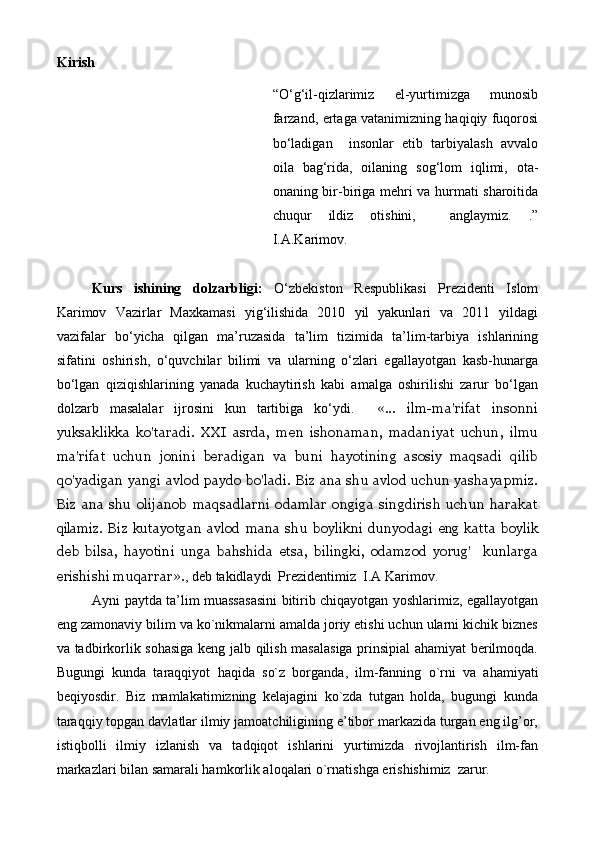 Kirish
“O‘g‘il-qizlarimiz   el-yurtimizga   munosib
farzand, ertaga vatanimizning haqiqiy fuqorosi
bo‘ladigan     insonlar   etib   tarbiyalash   avvalo
oila   bag‘rida,   oilaning   sog‘lom   iqlimi,   ota-
onaning bir-biriga mehri va hurmati sharoitida
chuqur   ildiz   otishini,     anglaymiz.   .”
I.A.Karimov.
Kurs   ishining   dolzarbligi:   O‘zbekiston   Respublikasi   Prezidenti   Islom
Karimov   Vazirlar   Maxkamasi   yig‘ilishida   2010   yil   yakunlari   va   2011   yildagi
vazifalar   bo‘yicha   qilgan   ma’ruzasida   ta’lim   tizimida   ta’lim-tarbiya   ishlarining
sifatini   oshirish,   o‘quvchilar   bilimi   va   ularning   o‘zlari   egallayotgan   kasb-hunarga
bo‘lgan   qiziqishlarining   yanada   kuchaytirish   kabi   amalga   oshirilishi   zarur   bo‘lgan
dolzarb   masalalar   ijrosini   kun   tartibiga   ko‘ydi.     «...   ilm-ma'rifat   insonni
yuksaklikka   ko'taradi.   XXI   asrda,   men   ishonaman,   madaniyat   uchun,   ilmu
ma'rifat   uchun   jonini   beradigan   va   buni   hayotining   asosiy   maqsadi   qilib
qo'yadigan yangi avlod paydo bo'ladi.  Biz ana shu avlod uchun yashayapmiz.
Biz   ana   shu   olijanob   maqsadlarni   odamlar   ongiga   singdirish   uchun   harakat
qila miz.   Biz   kutayotgan   avlod   mana   shu   boylikni   dunyodagi   eng   katta   boylik
deb   bilsa,   hayotini   unga   bahshida   etsa,   bilingki,   odamzod   yorug'     kunlarga
erishishi muqarrar». , deb takidlaydi  Prezidentimiz  I.A Karimov.
Ayni paytda ta’lim muassasasini bitirib chiqayotgan yoshlarimiz, egallayotgan
eng zamonaviy bilim va ko`nikmalarni amalda joriy etishi uchun ularni kichik biznes
va tadbirkorlik sohasiga keng jalb qilish masalasiga prinsipial ahamiyat berilmoqda.
Bugungi   kunda   taraqqiyot   h aqida   s o` z   borganda,   ilm-fanning   o` rni   va   a h amiyati
beqiyosdir.   Biz   mamlakatimizning   kelajagini   ko`zda   tutgan   holda,   bugungi   kunda
taraqqiy topgan davlatlar ilmiy jamoatchiligining e’tibor markazida turgan eng ilg’or,
istiqbolli   ilmiy   izlanish   va   tadqiqot   ishlarini   yurtimizda   rivojlantirish   ilm-fan
markazlari bilan samarali hamkorlik aloqalari o`rnatishga erishishimiz  zarur. 