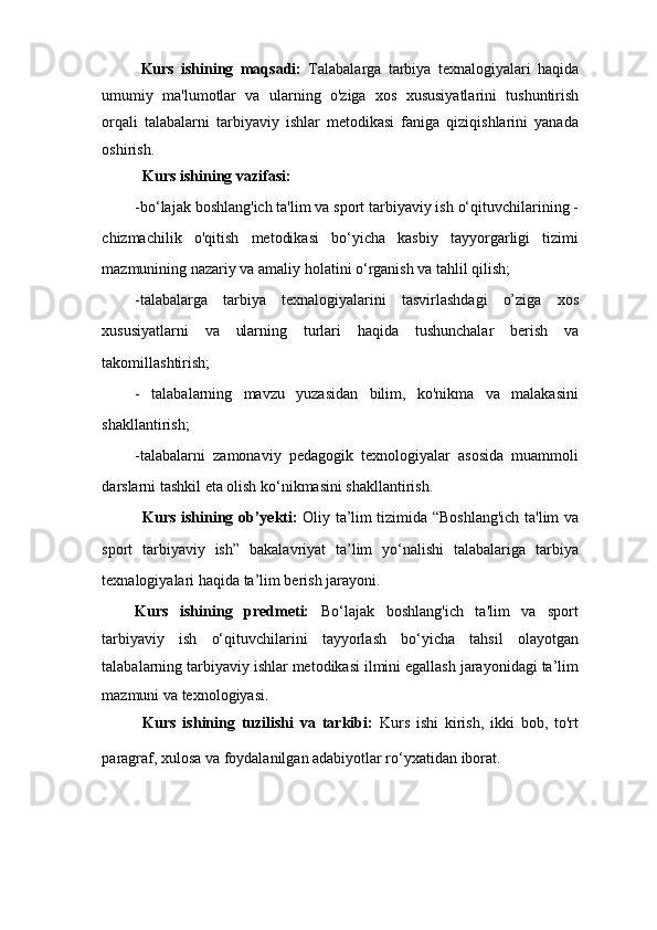 Kurs   ishining   maqsadi:   Talabalarga   tarbiya   texnalogiyalari   haqida
umumiy   ma'lumotlar   va   ularning   o'ziga   xos   xususiyatlarini   tushuntirish
orqali   talabalarni   tarbiyaviy   ishlar   metodikasi   faniga   qiziqishlarini   yanada
oshirish.
Kurs ishining vazifasi:
-bo‘lajak boshlang'ich ta'lim va sport tarbiyaviy ish o‘qituvchilarining -
chizmachilik   o'qitish   metodikasi   bo‘yicha   kasbiy   tayyorgarligi   tizimi
mazmunining nazariy va amaliy holatini o‘rganish va tahlil qilish;
-talabalarga   tarbiya   texnalogiyalarini   tasvirlashdagi   o’ziga   xos
xususiyatlarni   va   ularning   turlari   haqida   tushunchalar   berish   va
takomillashtirish;
-   talabalarning   mavzu   yuzasidan   bilim,   ko'nikma   va   malakasini
shakllantirish;
-talabalarni   zamonaviy   pedagogik   texnologiyalar   asosida   muammoli
darslarni tashkil eta olish ko‘nikmasini shakllantirish.
Kurs ishining ob’yekti:   Oliy ta’lim tizimida “Boshlang'ich ta'lim va
sport   tarbiyaviy   ish”   bakalavriyat   ta’lim   yo‘nalishi   talabalariga   tarbiya
texnalogiyalari haqida ta’lim berish jarayoni.
Kurs   ishining   predmeti:   Bo‘lajak   boshlang'ich   ta'lim   va   sport
tarbiyaviy   ish   o‘qituvchilarini   tayyorlash   bo‘yicha   tahsil   olayotgan
talabalarning tarbiyaviy ishlar metodikasi ilmini egallash jarayonidagi ta’lim
mazmuni va texnologiyasi.
Kurs   ishining   tuzilishi   va   tarkibi:   Kurs   ishi   kirish,   ikki   bob,   to'rt
paragraf, xulosa va foydalanilgan adabiyotlar ro‘yxatidan iborat.   