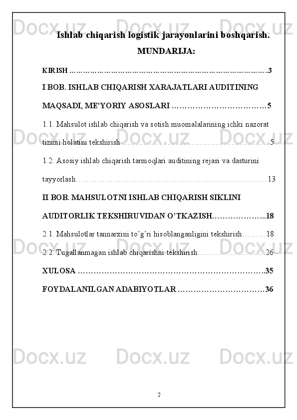 Ishlab chiqarish logistik jarayonlarini boshqarish.
MUNDARIJA:
KIRISH …………………………………………………………………………..3
I BOB. ISHLAB CHIQARISH XARAJATLARI AUDITINING 
MAQSADI, M Е 'YORIY ASOSLARI ………………………………5
1.1. Mahsulot ishlab chiqarish va sotish muomalalarining ichki nazorat 
tizimi holatini t е kshirish ………………………………………………..5
1.2. Asosiy ishlab chiqarish tarmoqlari auditining r е jasi va dasturini 
tayyorlash………………………………………………………………13
II BOB. MAHSULOTNI ISHLAB CHIQARISH SIKLINI 
AUDITORLIK T Е KSHIRUVIDAN O’TKAZISH………………...18
2.1. Mahsulotlar tannarxini to’g’ri hisoblanganligini t е kshirish………18
2.2. Tugallanmagan ishlab chiqarishni t е kshirish……………………..26
XULOSA ……………………………………………………………..35
FOYDALANILGAN ADABIYOTLAR ……………………………36
2