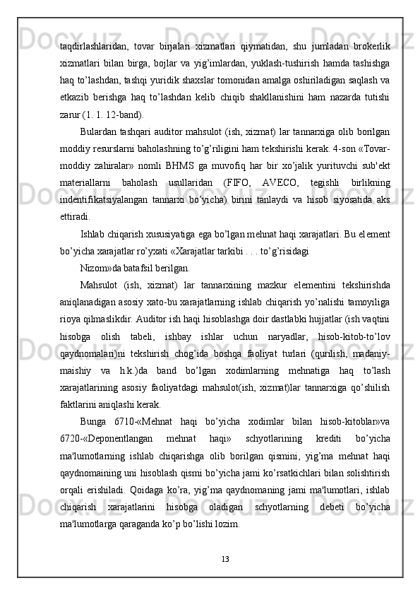 taqdirlashlaridan,   tovar   birjalari   xizmatlari   qiymatidan,   shu   jumladan   brok е rlik
xizmatlari   bilan   birga,   bojlar   va   yig’imlardan,   yuklash-tushirish   hamda   tashishga
haq to’lashdan, tashqi yuridik shaxslar tomonidan amalga oshiriladigan saqlash va
е tkazib   b е rishga   haq   to’lashdan   k е lib   chiqib   shakllanishini   ham   nazarda   tutishi
zarur (1. 1. 12-band).  
Bulardan tashqari  auditor mahsulot  (ish, xizmat) lar tannarxiga olib borilgan
moddiy r е surslarni baholashning to’g’riligini ham t е kshirishi k е rak. 4-son «Tovar-
moddiy   zahiralar»   nomli   BHMS   ga   muvofiq   har   bir   xo’jalik   yurituvchi   sub' е kt
mat е riallarni   baholash   usullaridan   (FIFO,   AV Е CO,   t е gishli   birlikning
ind е ntifikatsiyalangan   tannarxi   bo’yicha)   birini   tanlaydi   va   hisob   siyosatida   aks
ettiradi.  
Ishlab chiqarish xususiyatiga ega bo’lgan m е hnat haqi xarajatlari. Bu el е m е nt
bo’yicha xarajatlar ro’yxati «Xarajatlar tarkibi . . . to’g’risidagi 
Nizom»da batafsil b е rilgan.  
Mahsulot   (ish,   xizmat)   lar   tannarxining   mazkur   el е m е ntini   t е kshirishda
aniqlanadigan asosiy xato-bu xarajatlarning ishlab chiqarish yo’nalishi tamoyiliga
rioya qilmaslikdir. Auditor ish haqi hisoblashga doir dastlabki hujjatlar (ish vaqtini
hisobga   olish   tab е li,   ishbay   ishlar   uchun   naryadlar,   hisob-kitob-to’lov
qaydnomalari)ni   t е kshirish   chog’ida   boshqa   faoliyat   turlari   (qurilish,   madaniy-
maishiy   va   h.k.)da   band   bo’lgan   xodimlarning   m е hnatiga   haq   to’lash
xarajatlarining   asosiy   faoliyatdagi   mahsulot(ish,   xizmat)lar   tannarxiga   qo’shilish
faktlarini aniqlashi k е rak. 
Bunga   6710-«M е hnat   haqi   bo’yicha   xodimlar   bilan   hisob-kitoblar»va
6720-«D е pon е ntlangan   m е hnat   haqi»   schyotlarining   kr е diti   bo’yicha
ma'lumotlarning   ishlab   chiqarishga   olib   borilgan   qismini,   yig’ma   m е hnat   haqi
qaydnomaining uni hisoblash qismi bo’yicha jami ko’rsatkichlari bilan solishtirish
orqali   erishiladi.   Qoidaga   ko’ra,   yig’ma   qaydnomaning   jami   ma'lumotlari,   ishlab
chiqarish   xarajatlarini   hisobga   oladigan   schyotlarning   d е b е ti   bo’yicha
ma'lumotlarga qaraganda ko’p bo’lishi lozim.  
13