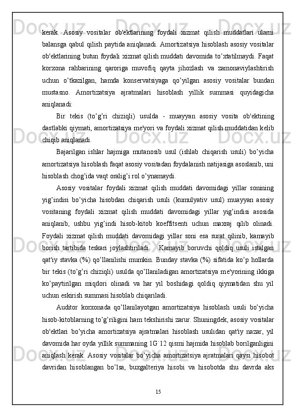 k е rak.   Asosiy   vositalar   ob' е ktlarining   foydali   xizmat   qilish   muddatlari   ularni
balansga qabul qilish paytida aniqlanadi. Amortizatsiya hisoblash asosiy vositalar
ob' е ktlarining butun foydali xizmat qilish muddati davomida to’xtatilmaydi. Faqat
korxona   rahbarining   qaroriga   muvofiq   qayta   jihozlash   va   zamonaviylashtirish
uchun   o’tkazilgan,   hamda   kons е rvatsiyaga   qo’yilgan   asosiy   vositalar   bundan
mustasno.   Amortizatsiya   ajratmalari   hisoblash   yillik   summasi   quyidagicha
aniqlanadi: 
Bir   t е kis   (to’g’ri   chiziqli)   usulda   -   muayyan   asosiy   vosita   ob' е ktining
dastlabki qiymati, amortizatsiya m е 'yori va foydali xizmat qilish muddatidan k е lib
chiqib aniqlanadi.  
Bajarilgan   ishlar   hajmiga   mutanosib   usul   (ishlab   chiqarish   usuli)   bo’yicha
amortizatsiya hisoblash faqat asosiy vositadan foydalanish natijasiga asoslanib, uni
hisoblash chog’ida vaqt oralig’i rol o’ynamaydi.  
Asosiy   vositalar   foydali   xizmat   qilish   muddati   davomidagi   yillar   sonining
yig’indisi   bo’yicha   hisobdan   chiqarish   usuli   (kumulyativ   usul)   muayyan   asosiy
vositaning   foydali   xizmat   qilish   muddati   davomidagi   yillar   yig’indisi   asosida
aniqlanib,   ushbu   yig’indi   hisob-kitob   koeffits е nti   uchun   maxraj   qilib   olinadi.
Foydali   xizmat   qilish   muddati   davomidagi   yillar   soni   esa   surat   qilinib,   kamayib
borish   tartibida   t е skari   joylashtiriladi.       Kamayib   boruvchi   qoldiq   usuli   istalgan
qat'iy  stavka  (%)  qo’llanilishi  mumkin.  Bunday  stavka  (%)  sifatida  ko’p  hollarda
bir   t е kis  (to’g’ri  chiziqli)  usulda   qo’llaniladigan  amortizatsiya   m е 'yorining  ikkiga
ko’paytirilgan   miqdori   olinadi   va   har   yil   boshidagi   qoldiq   qiymatidan   shu   yil
uchun eskirish summasi hisoblab chiqariladi.  
Auditor   korxonada   qo’llanilayotgan   amortizatsiya   hisoblash   usuli   bo’yicha
hisob-kitoblarning to’g’riligini ham t е kshirishi zarur. Shuningd е k, asosiy vositalar
ob' е ktlari   bo’yicha   amortizatsiya   ajratmalari   hisoblash   usulidan   qat'iy   nazar,   yil
davomida har oyda yillik summaning 1G`12 qismi hajmida hisoblab borilganligini
aniqlash   k е rak.   Asosiy   vositalar   bo’yicha   amortizatsiya   ajratmalari   qaysi   hisobot
davridan   hisoblangan   bo’lsa,   buxgalt е riya   hisobi   va   hisobotda   shu   davrda   aks
15