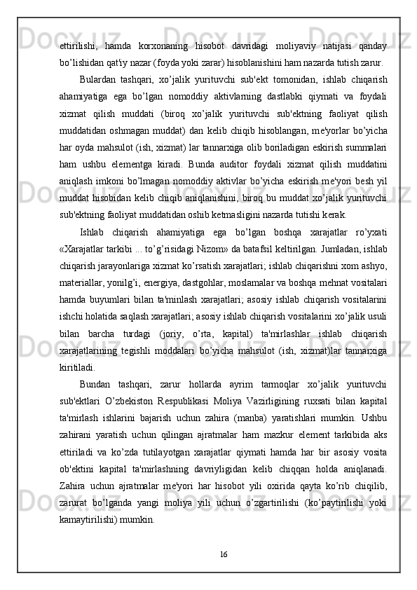 ettirilishi,   hamda   korxonaning   hisobot   davridagi   moliyaviy   natijasi   qanday
bo’lishidan qat'iy nazar (foyda yoki zarar) hisoblanishini ham nazarda tutish zarur.
Bulardan   tashqari,   xo’jalik   yurituvchi   sub' е kt   tomonidan,   ishlab   chiqarish
ahamiyatiga   ega   bo’lgan   nomoddiy   aktivlarning   dastlabki   qiymati   va   foydali
xizmat   qilish   muddati   (biroq   xo’jalik   yurituvchi   sub' е ktning   faoliyat   qilish
muddatidan   oshmagan   muddat)   dan   k е lib   chiqib   hisoblangan,   m е 'yorlar   bo’yicha
har oyda mahsulot (ish, xizmat) lar tannarxiga olib boriladigan eskirish summalari
ham   ushbu   el е m е ntga   kiradi.   Bunda   auditor   foydali   xizmat   qilish   muddatini
aniqlash   imkoni   bo’lmagan   nomoddiy   aktivlar   bo’yicha   eskirish   m е 'yori   b е sh   yil
muddat   hisobidan   k е lib  chiqib   aniqlanishini,   biroq   bu  muddat   xo’jalik   yurituvchi
sub' е ktning faoliyat muddatidan oshib k е tmasligini nazarda tutishi k е rak.  
Ishlab   chiqarish   ahamiyatiga   ega   bo’lgan   boshqa   xarajatlar   ro’yxati
«Xarajatlar tarkibi ... to’g’risidagi Nizom» da batafsil k е ltirilgan. Jumladan, ishlab
chiqarish jarayonlariga xizmat ko’rsatish xarajatlari; ishlab chiqarishni xom ashyo,
mat е riallar, yonilg’i, en е rgiya, dastgohlar, moslamalar va boshqa m е hnat vositalari
hamda   buyumlari   bilan   ta'minlash   xarajatlari;   asosiy   ishlab   chiqarish   vositalarini
ishchi holatida saqlash xarajatlari; asosiy ishlab chiqarish vositalarini xo’jalik usuli
bilan   barcha   turdagi   (joriy,   o’rta,   kapital)   ta'mirlashlar   ishlab   chiqarish
xarajatlarining   t е gishli   moddalari   bo’yicha   mahsulot   (ish,   xizmat)lar   tannarxiga
kiritiladi.  
Bundan   tashqari,   zarur   hollarda   ayrim   tarmoqlar   xo’jalik   yurituvchi
sub' е ktlari   O’zb е kiston   R е spublikasi   Moliya   Vazirligining   ruxsati   bilan   kapital
ta'mirlash   ishlarini   bajarish   uchun   zahira   (manba)   yaratishlari   mumkin.   Ushbu
zahirani   yaratish   uchun   qilingan   ajratmalar   ham   mazkur   el е m е nt   tarkibida   aks
ettiriladi   va   ko’zda   tutilayotgan   xarajatlar   qiymati   hamda   har   bir   asosiy   vosita
ob' е ktini   kapital   ta'mirlashning   davriyligidan   k е lib   chiqqan   holda   aniqlanadi.
Zahira   uchun   ajratmalar   m е 'yori   har   hisobot   yili   oxirida   qayta   ko’rib   chiqilib,
zarurat   bo’lganda   yangi   moliya   yili   uchun   o’zgartirilishi   (ko’paytirilishi   yoki
kamaytirilishi) mumkin.  
16 