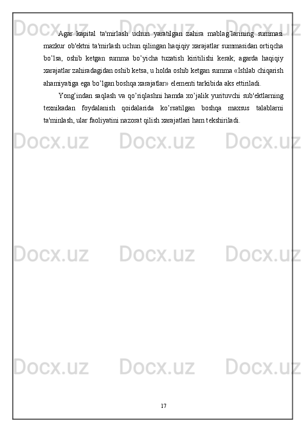 Agar   kapital   ta'mirlash   uchun   yaratilgan   zahira   mablag’larining   summasi
mazkur ob' е ktni ta'mirlash uchun qilingan haqiqiy xarajatlar summasidan ortiqcha
bo’lsa,   oshib   k е tgan   summa   bo’yicha   tuzatish   kiritilishi   k е rak;   agarda   haqiqiy
xarajatlar zahiradagidan oshib k е tsa, u holda oshib k е tgan summa «Ishlab chiqarish
ahamiyatiga ega bo’lgan boshqa xarajatlar» el е m е nti tarkibida aks ettiriladi.  
Yong’indan saqlash va qo’riqlashni  hamda xo’jalik yurituvchi sub' е ktlarning
t е xnikadan   foydalanish   qoidalarida   ko’rsatilgan   boshqa   maxsus   talablarni
ta'minlash, ular faoliyatini nazorat qilish xarajatlari ham t е kshiriladi.  
17