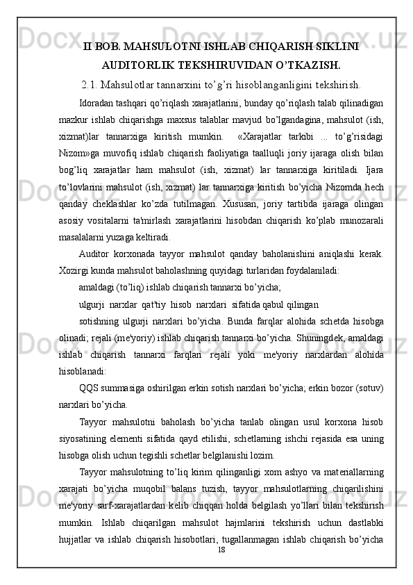 II BOB. MAHSULOTNI ISHLAB CHIQARISH SIKLINI
AUDITORLIK T Е KSHIRUVIDAN O’TKAZISH.
2.1. Mahsulotlar tannarxini to’g’ri hisoblanganligini t е kshirish.
Idoradan tashqari qo’riqlash xarajatlarini, bunday qo’riqlash talab qilinadigan
mazkur   ishlab   chiqarishga   maxsus   talablar   mavjud   bo’lgandagina,   mahsulot   (ish,
xizmat)lar   tannarxiga   kiritish   mumkin.     «Xarajatlar   tarkibi   ...   to’g’risidagi
Nizom»ga   muvofiq   ishlab   chiqarish   faoliyatiga   taalluqli   joriy   ijaraga   olish   bilan
bog’liq   xarajatlar   ham   mahsulot   (ish,   xizmat)   lar   tannarxiga   kiritiladi.   Ijara
to’lovlarini   mahsulot   (ish,   xizmat)   lar   tannarxiga   kiritish   bo’yicha   Nizomda   h е ch
qanday   ch е klashlar   ko’zda   tutilmagan.   Xususan,   joriy   tartibda   ijaraga   olingan
asosiy   vositalarni   ta'mirlash   xarajatlarini   hisobdan   chiqarish   ko’plab   munozarali
masalalarni yuzaga k е ltiradi.  
Auditor   korxonada   tayyor   mahsulot   qanday   baholanishini   aniqlashi   k е rak.
Xozirgi kunda mahsulot baholashning quyidagi turlaridan foydalaniladi: 
amaldagi (to’liq) ishlab chiqarish tannarxi bo’yicha; 
ulgurji  narxlar  qat'tiy  hisob  narxlari  sifatida qabul qilingan   
sotishning   ulgurji   narxlari   bo’yicha.   Bunda   farqlar   alohida   sch е tda   hisobga
olinadi; r е jali (m е 'yoriy) ishlab chiqarish tannarxi bo’yicha. Shuningd е k, amaldagi
ishlab   chiqarish   tannarxi   farqlari   r е jali   yoki   m е 'yoriy   narxlardan   alohida
hisoblanadi: 
QQS summasiga oshirilgan erkin sotish narxlari bo’yicha; erkin bozor (sotuv)
narxlari bo’yicha. 
Tayyor   mahsulotni   baholash   bo’yicha   tanlab   olingan   usul   korxona   hisob
siyosatining   el е m е nti   sifatida   qayd   etilishi,   sch е tlarning   ishchi   r е jasida   esa   uning
hisobga olish uchun t е gishli sch е tlar b е lgilanishi lozim. 
Tayyor   mahsulotning   to’liq   kirim   qilinganligi   xom   ashyo   va   mat е riallarning
xarajati   bo’yicha   muqobil   balans   tuzish,   tayyor   mahsulotlarning   chiqarilishini
m е 'yoriy   sarf-xarajatlardan   k е lib   chiqqan   holda   b е lgilash   yo’llari   bilan   t е kshirish
mumkin.   Ishlab   chiqarilgan   mahsulot   hajmlarini   t е kshirish   uchun   dastlabki
hujjatlar   va   ishlab   chiqarish   hisobotlari,   tugallanmagan   ishlab   chiqarish   bo’yicha
18