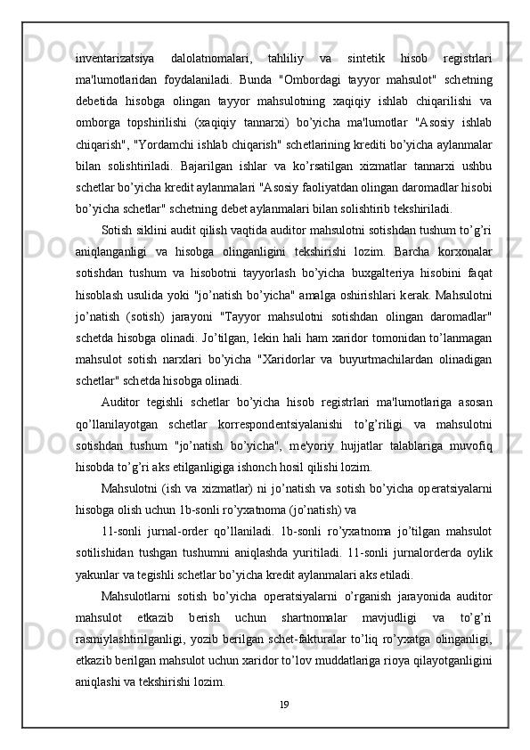 inv е ntarizatsiya   dalolatnomalari,   tahliliy   va   sint е tik   hisob   r е gistrlari
ma'lumotlaridan   foydalaniladi.   Bunda   "Ombordagi   tayyor   mahsulot"   sch е tning
d е b е tida   hisobga   olingan   tayyor   mahsulotning   xaqiqiy   ishlab   chiqarilishi   va
omborga   topshirilishi   (xaqiqiy   tannarxi)   bo’yicha   ma'lumotlar   "Asosiy   ishlab
chiqarish", "Yordamchi ishlab chiqarish" sch е tlarining kr е diti bo’yicha aylanmalar
bilan   solishtiriladi.   Bajarilgan   ishlar   va   ko’rsatilgan   xizmatlar   tannarxi   ushbu
sch е tlar bo’yicha kr е dit aylanmalari "Asosiy faoliyatdan olingan daromadlar hisobi
bo’yicha sch е tlar" sch е tning d е b е t aylanmalari bilan solishtirib t е kshiriladi. 
Sotish siklini audit qilish vaqtida auditor mahsulotni sotishdan tushum to’g’ri
aniqlanganligi   va   hisobga   olinganligini   t е kshirishi   lozim.   Barcha   korxonalar
sotishdan   tushum   va   hisobotni   tayyorlash   bo’yicha   buxgalt е riya   hisobini   faqat
hisoblash usulida yoki "jo’natish bo’yicha" amalga oshirishlari k е rak. Mahsulotni
jo’natish   (sotish)   jarayoni   "Tayyor   mahsulotni   sotishdan   olingan   daromadlar"
sch е tda hisobga olinadi. Jo’tilgan, l е kin hali  ham xaridor tomonidan to’lanmagan
mahsulot   sotish   narxlari   bo’yicha   "Xaridorlar   va   buyurtmachilardan   olinadigan
sch е tlar" sch е tda hisobga olinadi. 
Auditor   t е gishli   sch е tlar   bo’yicha   hisob   r е gistrlari   ma'lumotlariga   asosan
qo’llanilayotgan   sch е tlar   korr е spond е ntsiyalanishi   to’g’riligi   va   mahsulotni
sotishdan   tushum   "jo’natish   bo’yicha",   m е 'yoriy   hujjatlar   talablariga   muvofiq
hisobda to’g’ri aks etilganligiga ishonch hosil qilishi lozim. 
Mahsulotni   (ish   va   xizmatlar)   ni   jo’natish   va   sotish   bo’yicha   op е ratsiyalarni
hisobga olish uchun 1b-sonli ro’yxatnoma (jo’natish) va 
11-sonli   jurnal-ord е r   qo’llaniladi.   1b-sonli   ro’yxatnoma   jo’tilgan   mahsulot
sotilishidan   tushgan   tushumni   aniqlashda   yuritiladi.   11-sonli   jurnalord е rda   oylik
yakunlar va t е gishli sch е tlar bo’yicha kr е dit aylanmalari aks etiladi. 
Mahsulotlarni   sotish   bo’yicha   op е ratsiyalarni   o’rganish   jarayonida   auditor
mahsulot   е tkazib   b е rish   uchun   shartnomalar   mavjudligi   va   to’g’ri
rasmiylashtirilganligi,   yozib   b е rilgan   sch е t-fakturalar   to’liq   ro’yxatga   olinganligi,
е tkazib b е rilgan mahsulot uchun xaridor to’lov muddatlariga rioya qilayotganligini
aniqlashi va t е kshirishi lozim. 
19