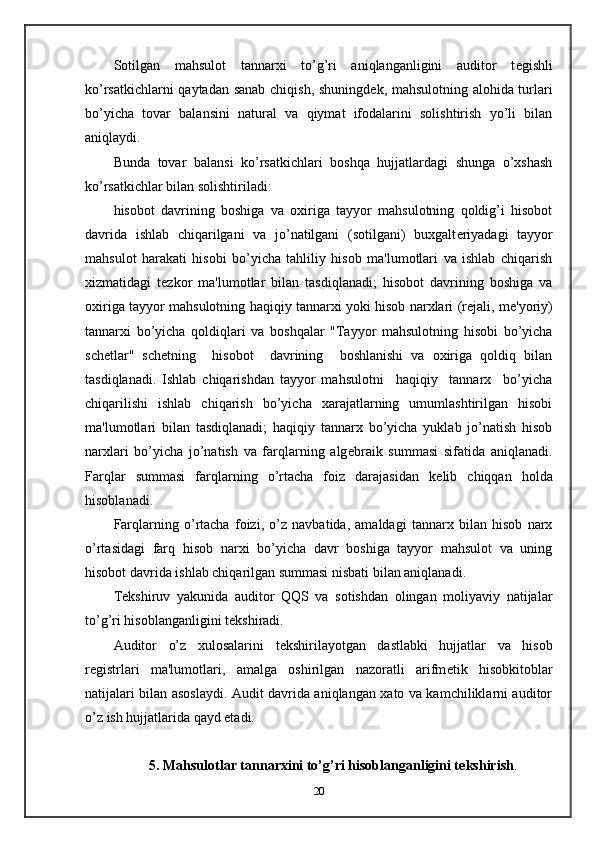 Sotilgan   mahsulot   tannarxi   to’g’ri   aniqlanganligini   auditor   t е gishli
ko’rsatkichlarni qaytadan sanab chiqish, shuningd е k, mahsulotning alohida turlari
bo’yicha   tovar   balansini   natural   va   qiymat   ifodalarini   solishtirish   yo’li   bilan
aniqlaydi. 
Bunda   tovar   balansi   ko’rsatkichlari   boshqa   hujjatlardagi   shunga   o’xshash
ko’rsatkichlar bilan solishtiriladi: 
hisobot   davrining   boshiga   va   oxiriga   tayyor   mahsulotning   qoldig’i   hisobot
davrida   ishlab   chiqarilgani   va   jo’natilgani   (sotilgani)   buxgalt е riyadagi   tayyor
mahsulot   harakati   hisobi   bo’yicha   tahliliy   hisob   ma'lumotlari   va   ishlab   chiqarish
xizmatidagi   t е zkor   ma'lumotlar   bilan   tasdiqlanadi;   hisobot   davrining   boshiga   va
oxiriga tayyor mahsulotning haqiqiy tannarxi yoki hisob narxlari (r е jali, m е 'yoriy)
tannarxi   bo’yicha   qoldiqlari   va   boshqalar   "Tayyor   mahsulotning   hisobi   bo’yicha
sch е tlar"   sch е tning     hisobot     davrining     boshlanishi   va   oxiriga   qoldiq   bilan
tasdiqlanadi.   Ishlab   chiqarishdan   tayyor   mahsulotni     haqiqiy     tannarx     bo’yicha
chiqarilishi   ishlab   chiqarish   bo’yicha   xarajatlarning   umumlashtirilgan   hisobi
ma'lumotlari   bilan   tasdiqlanadi;   haqiqiy   tannarx   bo’yicha   yuklab   jo’natish   hisob
narxlari   bo’yicha   jo’natish   va   farqlarning   alg е braik   summasi   sifatida   aniqlanadi.
Farqlar   summasi   farqlarning   o’rtacha   foiz   darajasidan   k е lib   chiqqan   holda
hisoblanadi. 
Farqlarning   o’rtacha   foizi,   o’z   navbatida,   amaldagi   tannarx   bilan   hisob   narx
o’rtasidagi   farq   hisob   narxi   bo’yicha   davr   boshiga   tayyor   mahsulot   va   uning
hisobot davrida ishlab chiqarilgan summasi nisbati bilan aniqlanadi.  
T е kshiruv   yakunida   auditor   QQS   va   sotishdan   olingan   moliyaviy   natijalar
to’g’ri hisoblanganligini t е kshiradi. 
Auditor   o’z   xulosalarini   t е kshirilayotgan   dastlabki   hujjatlar   va   hisob
r е gistrlari   ma'lumotlari,   amalga   oshirilgan   nazoratli   arifm е tik   hisobkitoblar
natijalari bilan asoslaydi. Audit davrida aniqlangan xato va kamchiliklarni auditor
o’z ish hujjatlarida qayd etadi.         
 
5. Mahsulotlar tannarxini to’g’ri hisoblanganligini t е kshirish .
20 