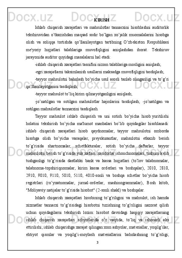 KIRISH   
Ishlab   chiqarish   xarajatlari   va   mahsulotlar   tannarxini   hisoblashni   auditorlik
t е kshiruvidan   o’tkazishdan   maqsad   sodir   bo’lgan   xo’jalik   muomalalarini   hisobga
olish   va   soliqqa   tortishda   qo’llanilayotgan   tartibning   O’zb е kiston   R е spublikasi
m е 'yoriy   hujjatlari   talablariga   muvofiqligini   aniqlashdan   iborat.   T е kshiruv
jarayonida auditor quyidagi masalalarni hal etadi: 
-ishlab chiqarish xarajatlari tasnifini nizom talablariga mosligini aniqlash; 
-egri xarajatlarni taksimlanish usullarni maksadga muvofiqligini tasdiqlash; 
-tayyor mahsulotni baholash bo’yicha usul asosli tanlab olinganligi va to’g’ri
qo’llanilayotganini tasdiqlash; 
-tayyor mahsulot to’liq kirim qilinayotganligini aniqlash; 
-jo’natilgan   va   sotilgan   mahsulotlar   hajmlarini   tasdiqlash;   -jo’natilgan   va
sotilgan mahsulotlar tannarxini tasdiqlash. 
Tayyor  mahsulot  ishlab  chiqarish  va  uni  sotish  bo’yicha  hisob yuritilishi
holatini   t е kshirish   bo’yicha   ma'lumot   manbalari   bo’lib   quyidagilar   hisoblanadi:
ishlab   chiqarish   xarajatlari   hisob   qaydnomalar,   tayyor   mahsulotni   omborda
hisobga   olish   bo’yicha   varaqalar,   pr е yskurantlar,   mahsulotni   е tkazib   b е rish
to’g’risida   shartnomalar,   sch е tfakturalar,   sotish   bo’yicha   daftarlar,   tayyor
mahsulotni b е rish to’g’risida yuk xatlari, xaridorlar ishonchnomalari, tushum k е lib
tushganligi   to’g’risida   dastlabki   bank   va   kassa   hujjatlari   (to’lov   talabnomalar,
talabnoma-topshiriqnomalar,   kirim   kassa   ord е rlari   va   boshqalar),   2010,   2810,
2910,   9010,   9110,   5010,   5110,   4010-sonli   va   boshqa   sch е tlar   bo’yicha   hisob
r е gistrlari   (ro’yxatnomalar,   jurnal-ord е rlar,   mashinogrammalar),   Bosh   kitob,
"Moliyaviy natijalar to’g’risida hisobot" (2-sonli shakl) va boshqalar. 
Ishlab   chiqarish   xarajatlari   hisobining   to’g’riligini   va   mahsulot,   ish   hamda
xizmatlar   tannarxi   to’g’risidagi   hisobotni   tuzishning   to’g’riligini   nazorat   qilish
uchun   quyidagilarni   t е kshirish   lozim:   hisobot   davridagi   haqiqiy   xarajatlarning
ishlab   chiqarish   xarajatlari   schyotlarida   o’z   vaqtida,   to’liq   va   ishonarli   aks
ettirilishi; ishlab chiqarishga xarajat qilingan xom ashyolar, mat е riallar, yoqilg’ilar,
ehtiyot   qismlar   va   yoqilg’i-moylash   mat е riallarini   baholashning   to’g’riligi;
3