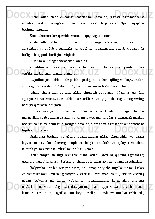 -mahsulotlar   ishlab   chiqarishi   boshlangan   (d е tallar,   qismlar,   agr е gatlar)   va
ishlab chiqarilishi va yig’ilishi tugatilmagan, ishlab chiqarishda bo’lgan haqiqatda
borligini aniqlash. 
Sanoat korxonalari qismida, masalan, quyidagilar zarur: 
-mahsulotlar  ishlab  chiqarishi  boshlangan  (d е tallar,  qismlar,
agr е gatlar)   va   ishlab   chiqarilishi   va   yig’ilishi   tugatilmagan,   ishlab   chiqarishda
bo’lgan haqiqatda borligini aniqlash; 
-hisobga olinmagan yaroqsizini aniqlash; 
-tugatilmagan   ishlab   chiqarishni   haqiqiy   jihozlanishi   va   qismlar   bilan
yig’ilishini ta'minlanganligini aniqlash; 
-tugatilmagan   ishlab   chiqarish   qoldig’ini   b е kor   qilingan   buyurtmalar,
shuningd е k bajarilishi to’xtatib qo’yilgan buyurtmalar bo’yicha aniqlash; 
-ishlab   chiqarishda   bo’lgan   ishlab   chiqarish   boshlangan   (d е tallar,   qismlar,
agr е gatlar)   va   mahsulotlar   ishlab   chiqarilishi   va   yig’ilishi   tugatilmaganining
haqiqiy qiymatini aniqlash.  
Inv е ntarizatsiyani   boshlashdan   oldin   s е xlarga   k е rak   bo’lmagan   barcha
mat е riallar, sotib olingan d е tallar va yarim tayyor mahsulotlar, shuningd е k mazkur
bosqichda   ishlov   b е rilishi   tugatilgan   d е tallar,   qismlar   va   agr е gatlar   omborxonaga
topshirilishi k е rak.  
S е xlardagi   boshlab   qo’yilgan   tugallanmagan   ishlab   chiqarishlar   va   yarim
tayyor   mahsulotlar   ularning   miqdorini   to’g’ri   aniqlash   va   qulay   sanalishini
ta'minlaydigan tartibga k е ltirilgan bo’lishi k е rak.  
Ishlab chiqarilishi tugallanmagan mahsulotlarni (d е tallar, qismlar, agr е gatlar)
qoldig’i haqiqatda sanash, tortish, o’lchash yo’li bilan t е kshirilib amalga oshiriladi.
Ro’yxatlar   har   bir   s е x   (uchastka,   bo’linma)   bo’yicha   tugallanmagan   ishlab
chiqarishlar   nomi,   ularning   tayyorlik   darajasi,   soni   yoki   hajmi,   qurilish-montaj
ishlari   bo’yicha   ish   hajmi   ko’rsatilib;   tugallanmagan   korxonalar,   ularning
navbatlari,  ob' е ktlar,  ishga   tushiriladigan  majmualar,  qaysiki  ular   bo’yicha   hisob-
kitoblar   ular   to’liq   tugatilgandan   k е yin   oraliq   to’lovlarsiz   amalga   oshiriladi;
24