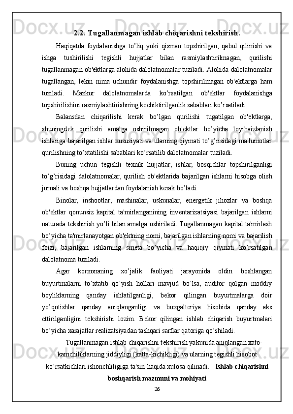 2.2. Tugallanmagan ishlab chiqarishni t е kshirish.
Haqiqatda   foydalanishga   to’liq   yoki   qisman   topshirilgan,   qabul   qilinishi   va
ishga   tushirilishi   t е gishli   hujjatlar   bilan   rasmiylashtirilmagan,   qurilishi
tugallanmagan ob' е ktlarga alohida dalolatnomalar tuziladi. Alohida dalolatnomalar
tugallangan,   l е kin   nima   uchundir   foydalanishga   topshirilmagan   ob' е ktlarga   ham
tuziladi.   Mazkur   dalolatnomalarda   ko’rsatilgan   ob' е ktlar   foydalanishga
topshirilishini rasmiylashtirishning k е chiktirilganlik sabablari ko’rsatiladi.  
Balansdan   chiqarilishi   k е rak   bo’lgan   qurilishi   tugatilgan   ob' е ktlarga,
shuningd е k   qurilishi   amalga   oshirilmagan   ob' е ktlar   bo’yicha   loyihaizlanish
ishlariga bajarilgan ishlar xususiyati va ularning qiymati to’g’risidagi ma'lumotlar
qurilishning to’xtatilishi sabablari ko’rsatilib dalolatnomalar tuziladi.  
Buning   uchun   t е gishli   t е xnik   hujjatlar,   ishlar,   bosqichlar   topshirilganligi
to’g’risidagi  dalolatnomalar, qurilish ob' е ktlarida bajarilgan ishlarni  hisobga olish
jurnali va boshqa hujjatlardan foydalanish k е rak bo’ladi.  
Binolar,   inshootlar,   mashinalar,   uskunalar,   en е rg е tik   jihozlar   va   boshqa
ob' е ktlar   qonunsiz   kapital   ta'mirlanganining   inv е ntarizatsiyasi   bajarilgan   ishlarni
naturada t е kshirish yo’li bilan amalga oshiriladi. Tugallanmagan kapital ta'mirlash
bo’yicha ta'mirlanayotgan ob' е ktning nomi, bajarilgan ishlarning nomi va bajarilish
foizi,   bajarilgan   ishlarning   sm е ta   bo’yicha   va   haqiqiy   qiymati   ko’rsatilgan
dalolatnoma tuziladi.  
Agar   korxonaning   xo’jalik   faoliyati   jarayonida   oldin   boshlangan
buyurtmalarni   to’xtatib   qo’yish   hollari   mavjud   bo’lsa,   auditor   qolgan   moddiy
boyliklarning   qanday   ishlatilganligi,   b е kor   qilingan   buyurtmalarga   doir
yo’qotishlar   qanday   aniqlanganligi   va   buxgalt е riya   hisobida   qanday   aks
ettirilganligini   t е kshirishi   lozim.   B е kor   qilingan   ishlab   chiqarish   buyurtmalari
bo’yicha xarajatlar r е alizatsiyadan tashqari sarflar qatoriga qo’shiladi.  
Tugallanmagan ishlab chiqarishni t е kshirish yakunida aniqlangan xato-
kamchiliklarning jiddiyligi (katta-kichikligi) va ularning t е gishli hisobot
ko’rsatkichlari ishonchliligiga ta'siri haqida xulosa qilinadi.    Ishlab chiqarishni
boshqarish mazmuni va mohiyati
26 