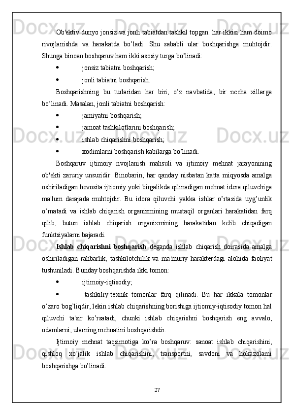 Ob'ektiv dunyo jonsiz va jonli tabiatdan tashkil topgan. har ikkisi ham doimo
rivojlanishda   va   harakatda   bo’ladi.   Shu   sababli   ular   boshqarishga   muhtojdir.
Shunga binoan boshqaruv ham ikki asosiy turga bo’linadi:
   jonsiz tabiatni boshqarish;
   jonli tabiatni boshqarish.
Boshqarishning   bu   turlaridan   har   biri,   o’z   navbatida,   bir   necha   xillarga
bo’linadi. Masalan, jonli tabiatni boshqarish:
   jamiyatni boshqarish;
   jamoat tashkilotlarini boshqarish;
   ishlab chiqarishni boshqarish;
   xodimlarni boshqarish kabilarga bo’linadi.
Boshqaruv   ijtimoiy   rivojlanish   mahsuli   va   ijtimoiy   mehnat   jarayonining
ob'ekti   zaruriy   unsuridir.   Binobarin,   har   qanday   nisbatan   katta   miqyosda   amalga
oshiriladigan bevosita ijtiomiy yoki birgalikda qilinadigan mehnat idora qiluvchiga
ma'lum   darajada   muhtojdir.   Bu   idora   qiluvchi   yakka   ishlar   o’rtasida   uyg’unlik
o’rnatadi   va   ishlab   chiqarish   organizmining   mustaqil   organlari   harakatidan   farq
qilib,   butun   ishlab   chiqarish   organizmining   harakatidan   kelib   chiqadigan
funktsiyalarni bajaradi.
Ishlab   chiqarishni   boshqarish   deganda   ishlab   chiqarish   doirasida   amalga
oshiriladigan   rahbarlik,   tashkilotchilik   va   ma'muriy   harakterdagi   alohida   faoliyat
tushuniladi. Bunday boshqarishda ikki tomon:
   ijtimoiy-iqtisodiy;
   tashkiliy-texnik   tomonlar   farq   qilinadi.   Bu   har   ikkala   tomonlar
o’zaro bog’liqdir, lekin ishlab chiqarishning borishiga ijtiomiy-iqtisodiy tomon hal
qiluvchi   ta'sir   ko’rsatadi,   chunki   ishlab   chiqarishni   boshqarish   eng   avvalo,
odamlarni, ularning mehnatini boshqarishdir.
Ijtimoiy   mehnat   taqsimotiga   ko’ra   boshqaruv:   sanoat   ishlab   chiqarishini,
qishloq   xo’jalik   ishlab   chiqarishini,   transportni,   savdoni   va   hokazolarni
boshqarishga bo’linadi. 
27 