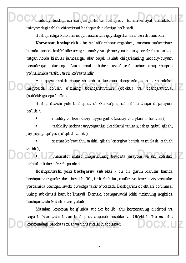 Hududiy   boshqarish   darajasiga   ko’ra   boshqaruv:   tuman   viloyat,   mamlakat
miqyosidagi ishlab chiqarishni boshqarish turlariga bo’linadi.
Boshqarishga korxona nuqtai nazaridan quyidagicha ta'rif berish mumkin.
Korxonani   boshqarish   -   bu   xo’jalik   rahbar   organlari,   korxona   ma'muriyati
hamda jamoat  tashkilotlarining iqtisodiy va ijtimoiy natijalarga erishishini  ko’zda
tutgan   holda   kishilar   jamoasiga,   ular   orqali   ishlab   chiqarishning   moddiy-buyum
unsurlariga,   ularning   o’zaro   amal   qilishini   uyushtirish   uchun   aniq   maqsad
yo’nalishida tartibli ta'sir ko’rsatishdir.
Har   qaysi   ishlab   chiqarish   xoh   u   korxona   darajasida,   xoh   u   mamlakat
miqyosida   bo’lsin   o’zining   boshqariluvchisi   (ob'ekti)   va   boshqaruvchisi
(sub'ekti)ga ega bo’ladi.
Boshqariluvchi   yoki   boshqaruv   ob'ekti   ko’p   qirrali   ishlab   chiqarish   jarayoni
bo’lib, u:
   moddiy va texnikaviy tayyorgarlik (asosiy va aylanma fondlari);
   tashkiliy mehnat tayyorgarligi (kadrlarni tanlash, ishga qabul qilish,
joy-joyiga qo’yish, o’qitish va hk.);
   xizmat ko’rsatishni tashkil qilish (energiya berish, ta'mirlash, tashish
va hk.);
   mahsulot   ishlab   chiqarishning   bevosita   jarayoni   va   uni   sotishni
tashkil qilishni o’z ichiga oladi.
Boshqaruvchi   yoki   boshqaruv   sub'ekti   -   bu   bir   guruh   kishilar   hamda
boshqaruv organlaridan iborat bo’lib, turli shakllar, usullar va texnikaviy vositalar
yordamida boshqariluvchi ob'ektga ta'sir o’tkazadi. Boshqarish ob'ektlari bo’lmasa,
uning   sub'ektlari   ham   bo’lmaydi.   Demak,   boshqaruvchi   ichki   tizimning   negizida
boshqaruvchi kichik tizim yotadi.
Masalan,   korxona   bo’g’inida   sub'ekt   bo’lib,   shu   korxonaning   direktori   va
unga   bo’ysinuvchi   butun   boshqaruv   apparati   hisoblanda.   Ob'ekt   bo’lib   esa   shu
korxonadagi barcha tsexlar va uchastkalar hisoblanadi
28 