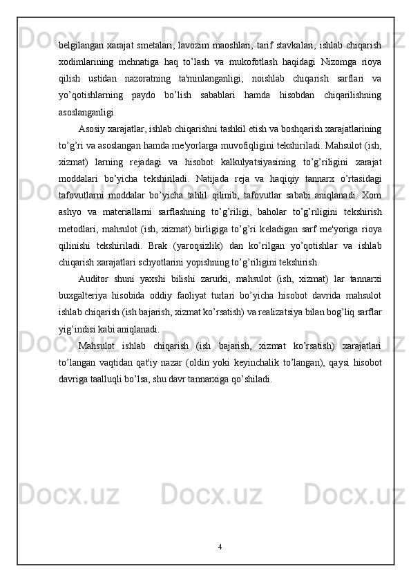 b е lgilangan xarajat   sm е talari,  lavozim   maoshlari, tarif   stavkalari,  ishlab  chiqarish
xodimlarining   m е hnatiga   haq   to’lash   va   mukofotlash   haqidagi   Nizomga   rioya
qilish   ustidan   nazoratning   ta'minlanganligi;   noishlab   chiqarish   sarflari   va
yo’qotishlarning   paydo   bo’lish   sabablari   hamda   hisobdan   chiqarilishning
asoslanganligi.  
Asosiy xarajatlar, ishlab chiqarishni tashkil etish va boshqarish xarajatlarining
to’g’ri va asoslangan hamda m е 'yorlarga muvofiqligini t е kshiriladi. Mahsulot (ish,
xizmat)   larning   r е jadagi   va   hisobot   kalkulyatsiyasining   to’g’riligini   xarajat
moddalari   bo’yicha   t е kshiriladi.   Natijada   r е ja   va   haqiqiy   tannarx   o’rtasidagi
tafovutlarni   moddalar   bo’yicha   tahlil   qilinib,   tafovutlar   sababi   aniqlanadi.   Xom
ashyo   va   mat е riallarni   sarflashning   to’g’riligi,   baholar   to’g’riligini   t е kshirish
m е todlari,   mahsulot   (ish,   xizmat)   birligiga   to’g’ri   k е ladigan   sarf   m е 'yoriga   rioya
qilinishi   t е kshiriladi.   Brak   (yaroqsizlik)   dan   ko’rilgan   yo’qotishlar   va   ishlab
chiqarish xarajatlari schyotlarini yopishning to’g’riligini t е kshirish.  
Auditor   shuni   yaxshi   bilishi   zarurki,   mahsulot   (ish,   xizmat)   lar   tannarxi
buxgalt е riya   hisobida   oddiy   faoliyat   turlari   bo’yicha   hisobot   davrida   mahsulot
ishlab chiqarish (ish bajarish, xizmat ko’rsatish) va r е alizatsiya bilan bog’liq sarflar
yig’indisi kabi aniqlanadi.  
Mahsulot   ishlab   chiqarish   (ish   bajarish,   xizmat   ko’rsatish)   xarajatlari
to’langan   vaqtidan   qat'iy   nazar   (oldin   yoki   k е yinchalik   to’langan),   qaysi   hisobot
davriga taalluqli bo’lsa, shu davr tannarxiga qo’shiladi.  
4 