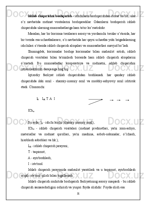 Ishlab chiqarishni boshqarish  - ishchilarni boshqarishdan iborat bo’lib, ular
o’z   navbatida   mehnat   vositalarini   boshqaradilar.   Odamlarni   boshqarish   ishlab
chiqarishda ularning munosabatlariga ham ta'sir ko’rsatishdir.
Masalan, har bir korxona tsexlararo asosiy va yordamchi tsexlar o’rtasida, har
bir tsexda esa uchastkalararo; o’z navbatida har qaysi uchastka yoki brigadalarning
ishchilari o’rtasida ishlab chiqarish aloqalari va munosabatlari mavjud bo’ladi.
Shuningdek,   korxonalar   boshqa   korxonalar   bilan   mahsulot   sotish,   ishlab
chiqarish   vositalari   bilan   ta'minlash   borasida   ham   ishlab   chiqarish   aloqalarini
o’rnatadi.   Bu   munosabatlar   kooperatsiya   va   mehnatni,   ishlab   chiqarishni
ixtisoslashtirish darajasiga bog’liq.
Iqtisodiy   faoliyat   ishlab   chiqarishdan   boshlanadi.   har   qanday   ishlab
chiqarishda   ikki   omil   -   shaxsiy-insoniy   omil   va   moddiy-ashyoviy   omil   ishtirok
etadi. Chunonchi:
           I
k     I
ch   Т
    А  I
ICh
v
Bu erda: I
k  - ishchi kuchi (shaxsiy insoniy omil);
ICh
v   -   ishlab   chiqarish   vositalari   (mehnat   predmetlari,   ya'ni   xom-ashyo,
materiallar   va   mehnat   qurollari,   ya'ni   mashina,   asbob-uskunalar,   o’lchash,
hisoblash asboblari va hk.);
I
ch  - ishlab chiqarish jarayoni;
T - taqsimot;
A - ayirboshlash;
I - iste'mol.
Ishlab   chiqarish   jarayonida   mahsulot   yaratiladi   va   u   taqsimot,   ayirboshlash
orqali iste'mol qilish bilan tugallanadi.
Ishlab chiqarish muhitida boshqarish faoliyatining asosiy maqsadi - bu ishlab
chiqarish samaradorligini oshirish va yuqori foyda olishdir. Foyda olish esa:
31