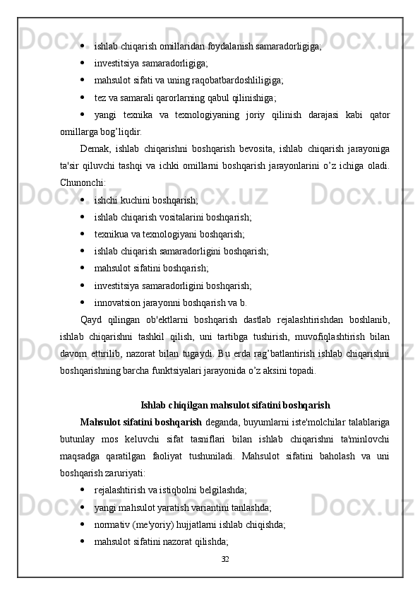  ishlab chiqarish omillaridan foydalanish samaradorligiga;
 investitsiya samaradorligiga;
 mahsulot sifati va uning raqobatbardoshliligiga;
 tez va samarali qarorlarning qabul qilinishiga;
 yangi   texnika   va   texnologiyaning   joriy   qilinish   darajasi   kabi   qator
omillarga bog’liqdir.
Demak,   ishlab   chiqarishni   boshqarish   bevosita,   ishlab   chiqarish   jarayoniga
ta'sir   qiluvchi   tashqi   va   ichki   omillarni   boshqarish   jarayonlarini   o’z   ichiga   oladi.
Chunonchi:
 ishchi kuchini boshqarish;
 ishlab chiqarish vositalarini boshqarish;
 texnikua va texnologiyani boshqarish;
 ishlab chiqarish samaradorligini boshqarish;
 mahsulot sifatini boshqarish;
 investitsiya samaradorligini boshqarish;
 innovatsion jarayonni boshqarish va b.
Qayd   qilingan   ob'ektlarni   boshqarish   dastlab   rejalashtirishdan   boshlanib,
ishlab   chiqarishni   tashkil   qilish,   uni   tartibga   tushirish,   muvofiqlashtirish   bilan
davom   ettirilib,   nazorat   bilan   tugaydi.   Bu   erda   rag’batlantirish   ishlab   chiqarishni
boshqarishning barcha funktsiyalari jarayonida o’z aksini topadi.
Ishlab chiqilgan mahsulot sifatini boshqarish
Mahsulot sifatini boshqarish   deganda, buyumlarni iste'molchilar talablariga
butunlay   mos   keluvchi   sifat   tasniflari   bilan   ishlab   chiqarishni   ta'minlovchi
maqsadga   qaratilgan   faoliyat   tushuniladi.   Mahsulot   sifatini   baholash   va   uni
boshqarish zaruriyati:
 rejalashtirish va istiqbolni belgilashda;
 yangi mahsulot yaratish variantini tanlashda;
 normativ (me'yoriy) hujjatlarni ishlab chiqishda;
 mahsulot sifatini nazorat qilishda;
32 