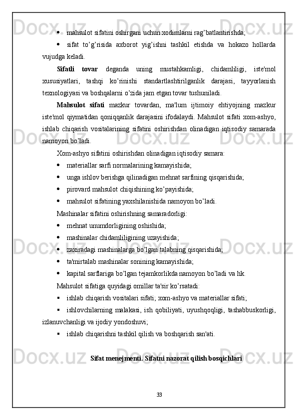  mahsulot sifatini oshirgani uchun xodimlarni rag’batlantirishda;
 sifat   to’g’risida   axborot   yig’ishni   tashkil   etishda   va   hokazo   hollarda
vujudga keladi.
Sifatli   tovar   deganda   uning   mustahkamligi,   chidamliligi,   iste'mol
xususiyatlari,   tashqi   ko’rinishi   standartlashtirilganlik   darajasi,   tayyorlanish
texnologiyasi va boshqalarni o’zida jam etgan tovar tushuniladi.
Mahsulot   sifati   mazkur   tovardan,   ma'lum   ijtimoiy   ehtiyojning   mazkur
iste'mol qiymatidan qoniqqanlik darajasini ifodalaydi. Mahsulot sifati xom-ashyo,
ishlab   chiqarish   vositalarining   sifatini   oshirishdan   olinadigan   iqtisodiy   samarada
namoyon bo’ladi.
Xom-ashyo sifatini oshirishdan olinadigan iqtisodiy samara:
 materiallar sarfi normalarining kamayishida;
 unga ishlov berishga qilinadigan mehnat sarfining qisqarishida;
 pirovard mahsulot chiqishining ko’payishida;
 mahsulot sifatining yaxshilanishida namoyon bo’ladi.
Mashinalar sifatini oshirishning samaradorligi:
 mehnat unumdorligining oshishida;
 mashinalar chidamliligining uzayishida;
 zaxiradagi mashinalarga bo’lgan talabning qisqarishida;
 ta'mirtalab mashinalar sonining kamayishida;
 kapital sarflariga bo’lgan tejamkorlikda namoyon bo’ladi va hk.
Mahsulot sifatiga quyidagi omillar ta'sir ko’rsatadi:
 ishlab chiqarish vositalari sifati; xom-ashyo va materiallar sifati;
 ishlovchilarning   malakasi,   ish   qobiliyati,   uyushqoqligi,   tashabbuskorligi,
izlanuvchanligi va ijodiy yondoshuvi;
 ishlab chiqarishni tashkil qilish va boshqarish san'ati.
Sifat menejmenti. Sifatni nazorat qilish bosqichlari
33