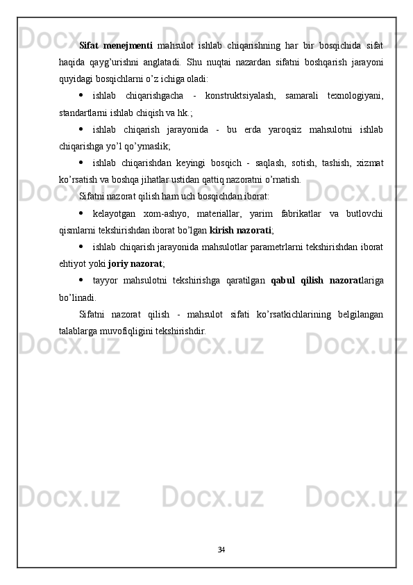Sifat   menejmenti   mahsulot   ishlab   chiqarishning   har   bir   bosqichida   sifat
haqida   qayg’urishni   anglatadi.   Shu   nuqtai   nazardan   sifatni   boshqarish   jarayoni
quyidagi bosqichlarni o’z ichiga oladi:
 ishlab   chiqarishgacha   -   konstruktsiyalash,   samarali   texnologiyani,
standartlarni ishlab chiqish va hk.;
 ishlab   chiqarish   jarayonida   -   bu   erda   yaroqsiz   mahsulotni   ishlab
chiqarishga yo’l qo’ymaslik;
 ishlab   chiqarishdan   keyingi   bosqich   -   saqlash,   sotish,   tashish,   xizmat
ko’rsatish va boshqa jihatlar ustidan qattiq nazoratni o’rnatish.
Sifatni nazorat qilish ham uch bosqichdan iborat:
 kelayotgan   xom-ashyo,   materiallar,   yarim   fabrikatlar   va   butlovchi
qismlarni tekshirishdan iborat bo’lgan  kirish nazorati ;
 ishlab chiqarish jarayonida mahsulotlar parametrlarni tekshirishdan iborat
ehtiyot yoki  joriy nazorat ;
 tayyor   mahsulotni   tekshirishga   qaratilgan   qabul   qilish   nazorat lariga
bo’linadi.
Sifatni   nazorat   qilish   -   mahsulot   sifati   ko’rsatkichlarining   belgilangan
talablarga muvofiqligini tekshirishdir.
34