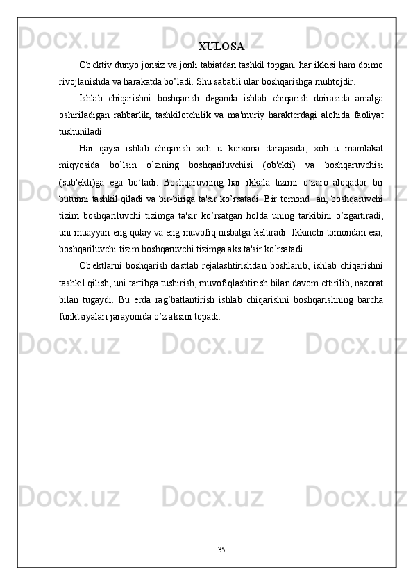 XULOSA
Ob'ektiv dunyo jonsiz va jonli tabiatdan tashkil topgan. har ikkisi ham doimo
rivojlanishda va harakatda bo’ladi. Shu sababli ular boshqarishga muhtojdir.
Ishlab   chiqarishni   boshqarish   deganda   ishlab   chiqarish   doirasida   amalga
oshiriladigan   rahbarlik,   tashkilotchilik   va   ma'muriy   harakterdagi   alohida   faoliyat
tushuniladi.
Har   qaysi   ishlab   chiqarish   xoh   u   korxona   darajasida,   xoh   u   mamlakat
miqyosida   bo’lsin   o’zining   boshqariluvchisi   (ob'ekti)   va   boshqaruvchisi
(sub'ekti)ga   ega   bo’ladi.   Boshqaruvning   har   ikkala   tizimi   o’zaro   aloqador   bir
butunni tashkil qiladi va bir-biriga ta'sir ko’rsatadi. Bir tomond   an, boshqaruvchi
tizim   boshqariluvchi   tizimga   ta'sir   ko’rsatgan   holda   uning   tarkibini   o’zgartiradi,
uni muayyan eng qulay va eng muvofiq nisbatga keltiradi. Ikkinchi tomondan esa,
boshqariluvchi tizim boshqaruvchi tizimga aks ta'sir ko’rsatadi. 
Ob'ektlarni   boshqarish   dastlab   rejalashtirishdan   boshlanib,   ishlab   chiqarishni
tashkil qilish, uni tartibga tushirish, muvofiqlashtirish bilan davom ettirilib, nazorat
bilan   tugaydi.   Bu   erda   rag’batlantirish   ishlab   chiqarishni   boshqarishning   barcha
funktsiyalari jarayonida o’z aksini topadi.
35