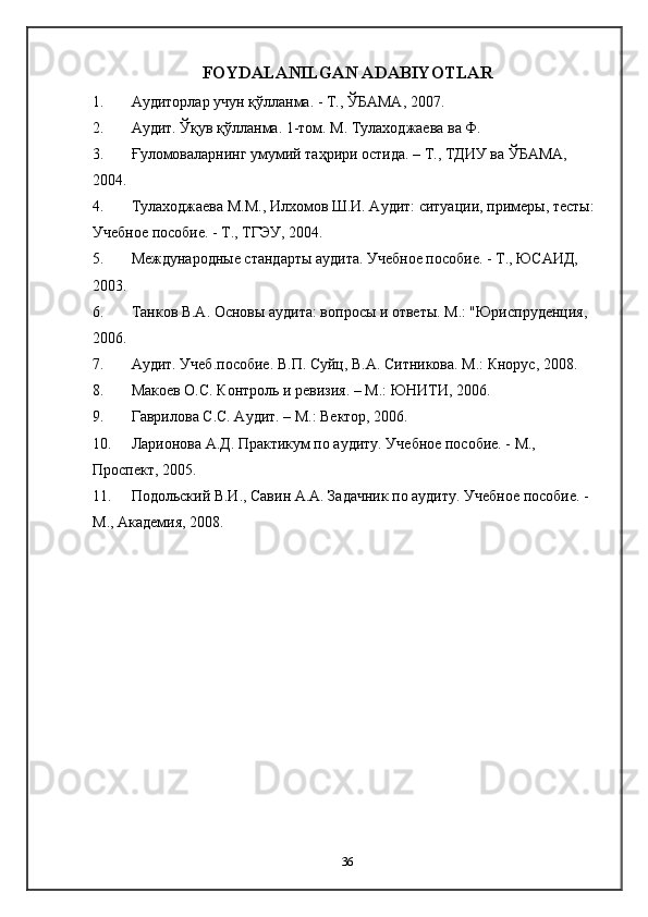 FOYDALANILGAN ADABIYOTLAR
1. A удиторлар   учун   қўлланма . -  Т .,  ЎБАМА , 2007. 
2. Аудит. Ўқув қўлланма. 1-том. М. Тулаходжаева ва Ф. 
3. Ғуломоваларнинг умумий таҳрири остида. – Т., ТДИУ ва ЎБАМА, 
2004. 
4. Тулаходжаева М.М., Илхомов Ш.И. Аудит: ситуации, примеры, тесты: 
Учебное пособие. - Т., ТГЭУ, 2004. 
5. Международные стандарты аудита. Учебное пособие. - Т., ЮСАИД, 
2003. 
6. Танков В.А. Основы аудита: вопросы и ответы. М.: "Юриспруденция, 
2006. 
7. Аудит. Учеб.пособие. В.П. Суйц, В.А. Ситникова. М.: Кнорус, 2008. 
8. Макоев О.С. Контроль и ревизия. – М.: ЮНИТИ, 2006.  
9. Гаврилова С.С. Аудит. – М.: Вектор, 2006. 
10. Ларионова А.Д. Практикум по аудиту. Учебное пособие. - М., 
Проспект, 2005. 
11. Подольский В.И., Савин А.А. Задачник по аудиту. Учебное пособие. - 
М., Академия, 2008. 
36