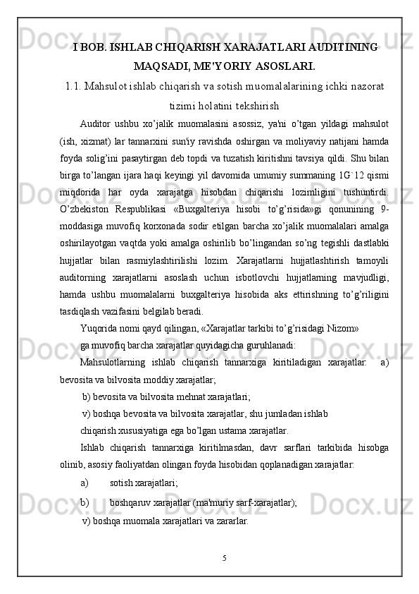   I BOB. ISHLAB CHIQARISH XARAJATLARI AUDITINING
MAQSADI, M Е 'YORIY ASOSLARI.
1.1. Mahsulot ishlab chiqarish va sotish muomalalarining ichki nazorat
tizimi holatini t е kshirish
Auditor   ushbu   xo’jalik   muomalasini   asossiz,   ya'ni   o’tgan   yildagi   mahsulot
(ish,   xizmat)   lar   tannarxini   sun'iy   ravishda   oshirgan   va   moliyaviy   natijani   hamda
foyda solig’ini pasaytirgan d е b topdi va tuzatish kiritishni tavsiya qildi. Shu bilan
birga to’langan ijara haqi k е yingi yil davomida umumiy summaning 1G`12 qismi
miqdorida   har   oyda   xarajatga   hisobdan   chiqarishi   lozimligini   tushuntirdi.
O’zb е kiston   R е spublikasi   «Buxgalt е riya   hisobi   to’g’risida»gi   qonunining   9-
moddasiga   muvofiq   korxonada   sodir   etilgan   barcha   xo’jalik   muomalalari   amalga
oshirilayotgan   vaqtda   yoki   amalga   oshirilib   bo’lingandan   so’ng   t е gishli   dastlabki
hujjatlar   bilan   rasmiylashtirilishi   lozim.   Xarajatlarni   hujjatlashtirish   tamoyili
auditorning   xarajatlarni   asoslash   uchun   isbotlovchi   hujjatlarning   mavjudligi,
hamda   ushbu   muomalalarni   buxgalt е riya   hisobida   aks   ettirishning   to’g’riligini
tasdiqlash vazifasini b е lgilab b е radi.  
Yuqorida nomi qayd qilingan, «Xarajatlar tarkibi to’g’risidagi Nizom» 
ga muvofiq barcha xarajatlar quyidagicha guruhlanadi: 
Mahsulotlarning   ishlab   chiqarish   tannarxiga   kiritiladigan   xarajatlar:     a)
b е vosita va bilvosita moddiy xarajatlar; 
  b) b е vosita va bilvosita m е hnat xarajatlari; 
  v) boshqa b е vosita va bilvosita xarajatlar, shu jumladan ishlab 
chiqarish xususiyatiga ega bo’lgan ustama xarajatlar.  
Ishlab   chiqarish   tannarxiga   kiritilmasdan,   davr   sarflari   tarkibida   hisobga
olinib, asosiy faoliyatdan olingan foyda hisobidan qoplanadigan xarajatlar: 
a) sotish xarajatlari; 
b) boshqaruv xarajatlar (ma'muriy sarf-xarajatlar); 
  v) boshqa muomala xarajatlari va zararlar.  
5 