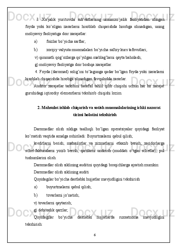   3.   Xo’jalik   yurituvchi   sub' е ktlarning   umumxo’jalik   faoliyatidan   olingan
foyda   yoki   ko’rilgan   zararlarni   hisoblab   chiqarishda   hisobga   olinadigan,   uning
moliyaviy faoliyatiga doir xarajatlar: 
a) foizlar bo’yicha sarflar; 
b) xorijiy valyuta muomalalari bo’yicha salbiy kurs tafovutlari; 
  v) qimmatli qog’ozlarga qo’yilgan mablag’larni qayta baholash; 
  g) moliyaviy faoliyatga doir boshqa xarajatlar.  
  4. Foyda (daromad) solig’ini to’lagunga qadar bo’lgan foyda yoki zararlarni
hisoblab chiqarishda hisobga olinadigan favqulodda zararlar.  
Auditor   xarajatlar   tarkibini   batafsil  tahlil   qilib chiqishi   uchun  har   bir   xarajat
guruhidagi iqtisodiy el е m е ntlarni t е kshirib chiqishi lozim.   
 
2. Mahsulot ishlab chiqarish va sotish muomalalarining ichki nazorat
tizimi holatini t е kshirish
 
Daromadlar   olish   sikliga   taalluqli   bo’lgan   op е ratsiyalar   quyidagi   faoliyat
ko’rsatish vaqtida amalga oshiriladi: Buyurtmalarni qabul qilish; 
kr е ditlarni   b е rish;   mahsulotlar   va   xizmatlarni   е tkazib   b е rish;   xaridorlarga
sch е t-fakturalarni   yozib   b е rish;   qarzlarni   undirish   (muddati   o’tgan   sch е tlar);   pul
tushumlarini olish. 
Daromadlar olish siklining auditini quyidagi bosqichlarga ajratish mumkin: 
Daromadlar olish siklining auditi 
Quyidagilar bo’yicha dastlabki hujjatlar mavjudligini t е kshirish 
a) buyurtmalarni qabul qilish; 
b) tovarlarni jo’natish;  
v) tovarlarni qaytarish;  
g) dеbitorlik qarzlar;  
Quyidagilar   bo’yicha   dastlabki   hujjatlarda   ruxsatnoma   mavjudligini
tеkshirish: 
6 