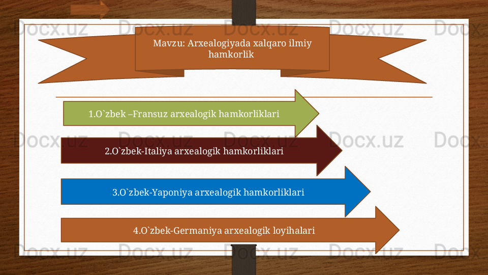 Mavzu: Arxealogiyada xalqaro ilmiy 
hamkorlik 
1.O`zbek –Fransuz arxealogik hamkorliklari 
2.O`zbek-Italiya arxealogik hamkorliklari 
3.O`zbek-Yaponiya arxealogik hamkorliklari 
4.O`zbek-Germaniya arxealogik loyihalari
