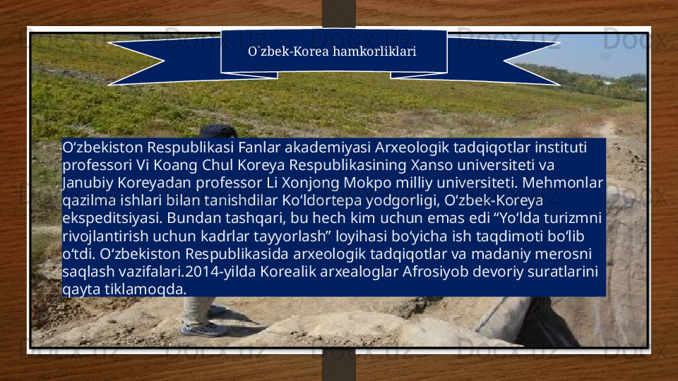 O`zbek-Korea hamkorliklari 
O‘zbekiston Respublikasi Fanlar akademiyasi Arxeologik tadqiqotlar instituti 
professori Vi Koang Chul Koreya Respublikasining Xanso universiteti va 
Janubiy Koreyadan professor Li Xonjong Mokpo milliy universiteti. Mehmonlar 
qazilma ishlari bilan tanishdilar Koʻldortepa yodgorligi, Oʻzbek-Koreya 
ekspeditsiyasi. Bundan tashqari, bu hech kim uchun emas edi “Yo‘lda turizmni 
rivojlantirish uchun kadrlar tayyorlash” loyihasi bo‘yicha ish taqdimoti bo‘lib 
o‘tdi. O‘zbekiston Respublikasida arxeologik tadqiqotlar va madaniy merosni 
saqlash  vazifalari.2014-yilda Korealik arxealoglar Afrosiyob devoriy suratlarini 
qayta tiklamoqda.    