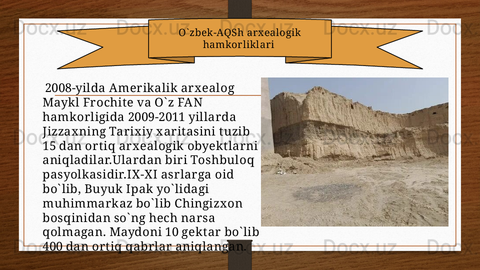 O` zbek-AQSh arx ealogik 
hamkorliklar i 
  2008-yilda Amer ikalik ar x ealog 
Mayk l Fr ochit e va O` z FA N 
hamkor ligida 2009-2011 yillar da 
Jizzax ning Tar ix iy x ar it asini t uzib 
15 dan or t iq ar x ealogik obyek t lar ni 
aniqladilar.Ular dan bir i Toshbuloq 
pasyolk asidir.IX -X I asrlarga oid 
bo` lib, Buyuk  Ipak yo` lidagi 
muhimmar k az bo` lib C hingizx on 
bosqinidan so` ng hech nar sa 
qolmagan. Maydoni 10 gekt ar  bo` lib 
400 dan or t iq qabr lar  aniqlangan. 